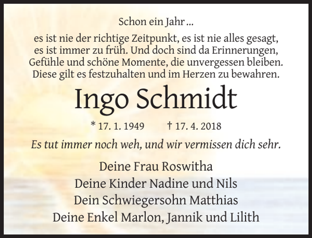 <p>Schon ein Jahr …<br />es ist nie der richtige Zeitpunkt, es ist nie alles gesagt,<br />es ist immer zu früh. Und doch sind da Erinnerungen,<br />Gefühle und schöne Momente, die unvergessen bleiben.<br />Diese gilt es festzuhalten und im Herzen zu bewahren.</p><p>Ingo Schmidt<br />* 17. 1. 1949</p><p>† 17. 4. 2018</p><p>Es tut immer noch weh, und wir vermissen dich sehr.</p><p>Deine Frau Roswitha<br />Deine Kinder Nadine und Nils<br />Dein Schwiegersohn Matthias<br />Deine Enkel Marlon, Jannik und Lilith</p>