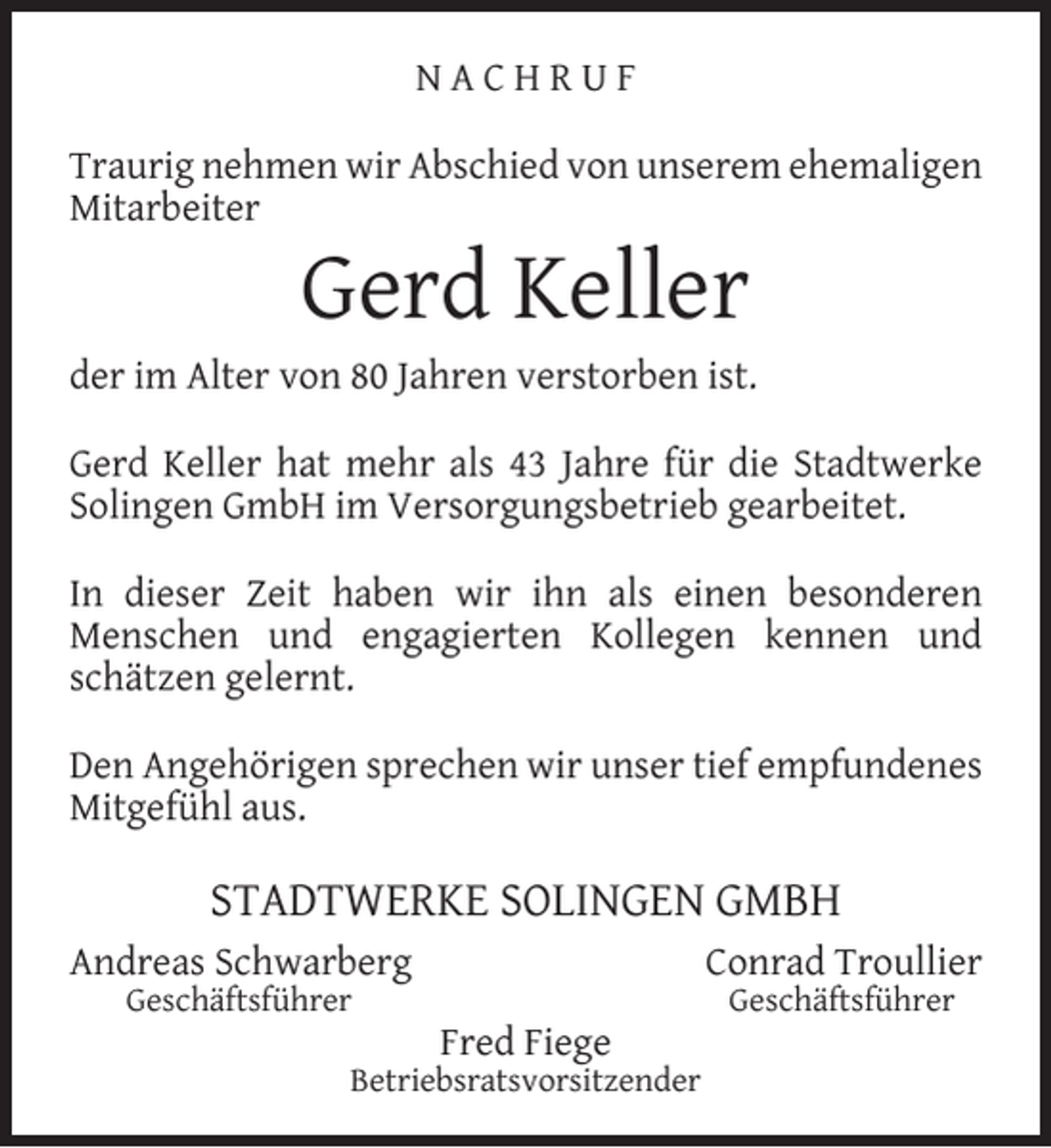 <p>NACHRUF<br />Traurig nehmen wir Abschied von unserem ehemaligen<br />Mitarbeiter</p><p>Gerd Keller</p><p>der im Alter von 80 Jahren verstorben ist.<br />Gerd Keller hat mehr als 43 Jahre für die Stadtwerke<br />Solingen GmbH im Versorgungsbetrieb gearbeitet.<br />In dieser Zeit haben wir ihn als einen besonderen<br />Menschen und engagierten Kollegen kennen und<br />schätzen gelernt.<br />Den Angehörigen sprechen wir unser tief empfundenes<br />Mitgefühl aus.</p><p>STADTWERKE SOLINGEN GMBH<br />Andreas Schwarberg<br />Geschäftsführer</p><p>Conrad Troullier<br />Fred Fiege</p><p>Betriebsratsvorsitzender</p><p>Geschäftsführer</p>