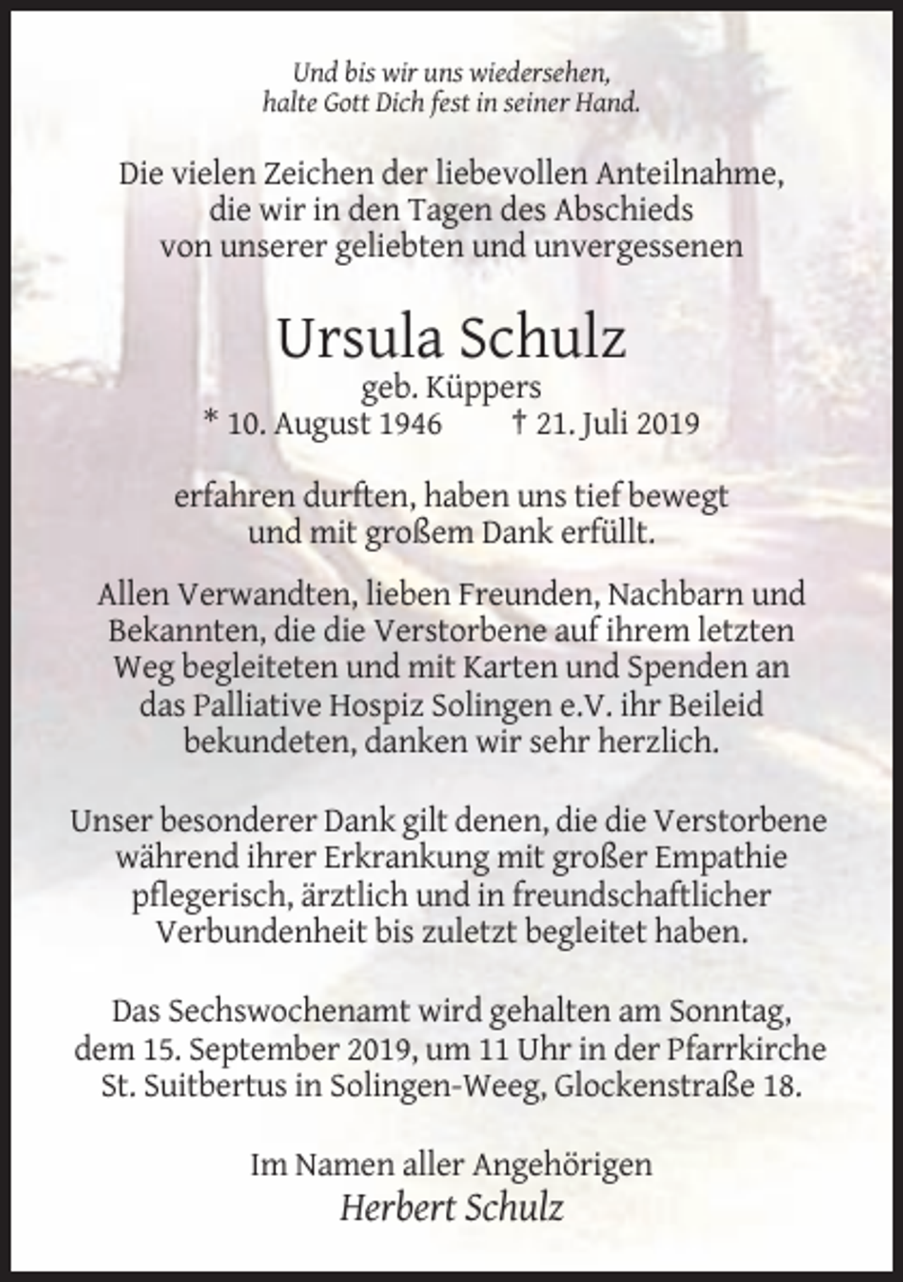 <p>Und bis wir uns wiedersehen,<br />halte Gott Dich fest in seiner Hand.</p><p>Die vielen Zeichen der liebevollen Anteilnahme,<br />die wir in den Tagen des Abschieds<br />von unserer geliebten und unvergessenen</p><p>Ursula Schulz<br />geb. Küppers<br />* 10. August 1946<br />† 21. Juli 2019<br />erfahren durften, haben uns tief bewegt<br />und mit großem Dank erfüllt.<br />Allen Verwandten, lieben Freunden, Nachbarn und<br />Bekannten, die die Verstorbene auf ihrem letzten<br />Weg begleiteten und mit Karten und Spenden an<br />das Palliative Hospiz Solingen e.V. ihr Beileid<br />bekundeten, danken wir sehr herzlich.<br />Unser besonderer Dank gilt denen, die die Verstorbene<br />während ihrer Erkrankung mit großer Empathie<br />pflegerisch, ärztlich und in freundschaftlicher<br />Verbundenheit bis zuletzt begleitet haben.<br />Das Sechswochenamt wird gehalten am Sonntag,<br />dem 15. September 2019, um 11 Uhr in der Pfarrkirche<br />St. Suitbertus in Solingen-Weeg, Glockenstraße 18.<br />Im Namen aller Angehörigen</p><p>Herbert Schulz</p>