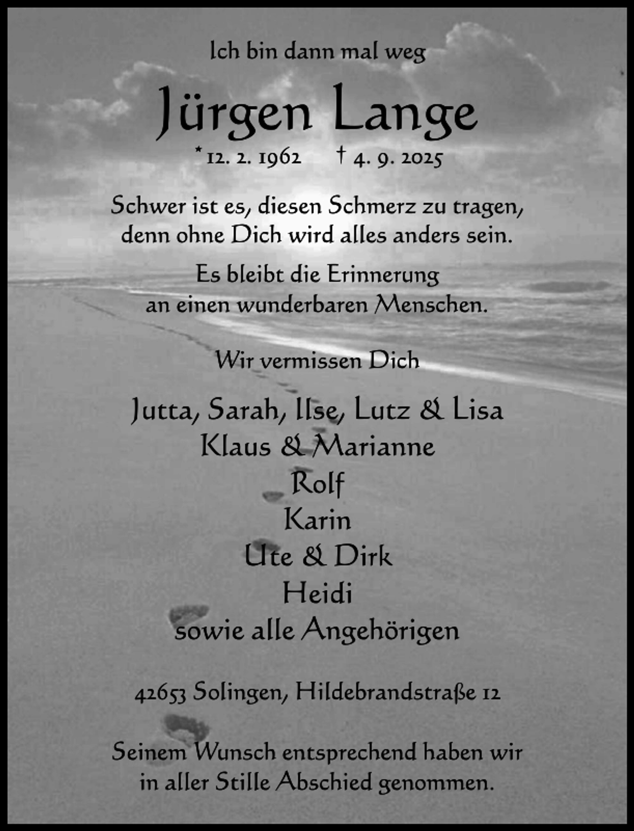 <p>Ich bin dann mal weg</p><p>Jürgen Lange<br />*12. 2. 1962</p><p>† 4. 9. 2025</p><p>Schwer ist es, diesen Schmerz zu tragen,<br />denn ohne Dich wird alles anders sein.<br />Es bleibt die Erinnerung<br />an einen wunderbaren Menschen.<br />Wir vermissen Dich</p><p>Jutta, Sarah, Ilse, Lutz &amp; Lisa<br />Klaus &amp; Marianne<br />Rolf<br />Karin<br />Ute &amp; Dirk<br />Heidi<br />sowie alle Angehörigen<br />42653 Solingen, Hildebrandstraße 12<br />Seinem Wunsch entsprechend haben wir<br />in aller Stille Abschied genommen.</p>