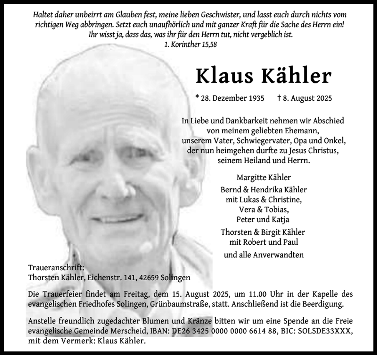 <p>Haltet daher unbeirrt am Glauben fest, meine lieben Geschwister, und lasst euch durch nichts vom<br />richtigen Weg abbringen. Setzt euch unaufhörlich und mit ganzer Kraft für die Sache des Herrn ein!<br />Ihr wisst ja, dass das, was ihr für den Herrn tut, nicht vergeblich ist.<br />1. Korinther 15,58</p><p>Klaus Kähler<br />* 28. Dezember 1935</p><p>† 8. August 2025</p><p>In Liebe und Dankbarkeit nehmen wir Abschied<br />von meinem geliebten Ehemann,<br />unserem Vater, Schwiegervater, Opa und Onkel,<br />der nun heimgehen durfte zu Jesus Christus,<br />seinem Heiland und Herrn.<br />Margitte Kähler<br />Bernd &amp; Hendrika Kähler<br />mit Lukas &amp; Christine,<br />Vera &amp; Tobias,<br />Peter und Katja<br />Thorsten &amp; Birgit Kähler<br />mit Robert und Paul<br />und alle Anverwandten<br />Traueranschrift:<br />Thorsten Kähler, Eichenstr. 141, 42659 Solingen<br />Die Trauerfeier findet am Freitag, dem 15. August 2025, um 11.00 Uhr in der Kapelle des<br />evangelischen Friedhofes Solingen, Grünbaumstraße, statt. Anschließend ist die Beerdigung.<br />Anstelle freundlich zugedachter Blumen und Kränze bitten wir um eine Spende an die Freie<br />evangelische Gemeinde Merscheid, IBAN: DE26 3425 6614 88, BIC: SOLSDE33XXX,<br />mit dem Vermerk: Klaus Kähler.</p>