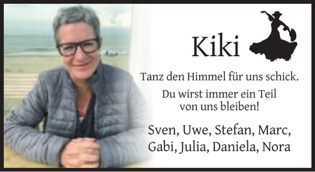 <p>Kiki<br />Tanz den Himmel für uns schick.<br />Du wirst immer ein Teil<br />von uns bleiben!</p><p>Sven, Uwe, Stefan, Marc,<br />Gabi, Julia, Daniela, Nora</p>