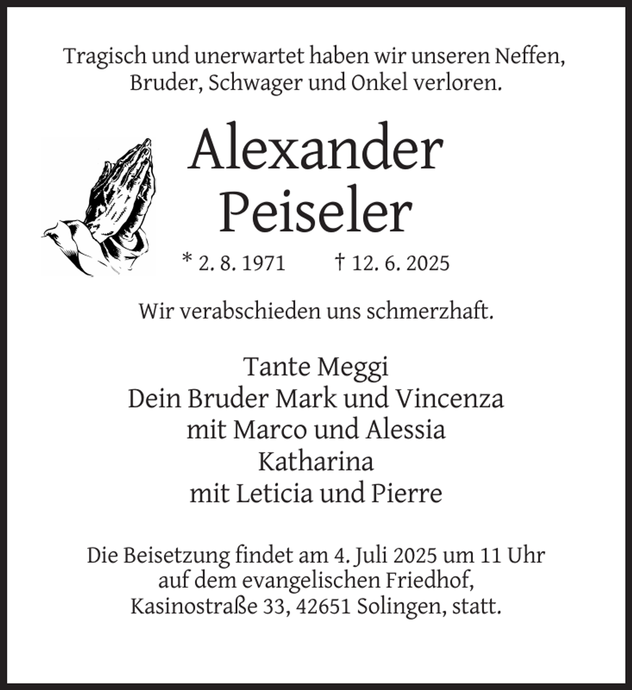 <p>Tragisch und unerwartet haben wir unseren Neffen,<br />Bruder, Schwager und Onkel verloren.</p><p>Alexander<br />Peiseler<br />* 2. 8. 1971</p><p>† 12. 6. 2025</p><p>Wir verabschieden uns schmerzhaft.</p><p>Tante Meggi<br />Dein Bruder Mark und Vincenza<br />mit Marco und Alessia<br />Katharina<br />mit Leticia und Pierre<br />Die Beisetzung findet am 4. Juli 2025 um 11 Uhr<br />auf dem evangelischen Friedhof,<br />Kasinostraße 33, 42651 Solingen, statt.</p>