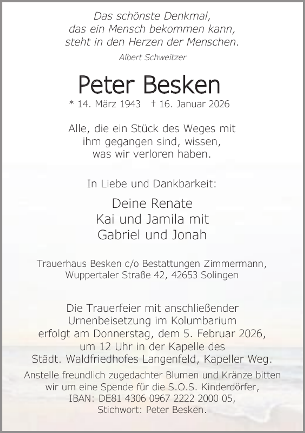 <p>Das schönste Denkmal,<br />das ein Mensch bekommen kann,<br />steht in den Herzen der Menschen.<br />Albert Schweitzer</p><p>Peter Besken</p><p>* 14. März 1943</p><p>† 16. Januar 2026</p><p>Alle, die ein Stück des Weges mit<br />ihm gegangen sind, wissen,<br />was wir verloren haben.<br />In Liebe und Dankbarkeit:</p><p>Deine Renate<br />Kai und Jamila mit<br />Gabriel und Jonah<br />Trauerhaus Besken c/o Bestattungen Zimmermann,<br />Wuppertaler Straße 42, 42653 Solingen</p><p>Die Trauerfeier mit anschließender<br />Urnenbeisetzung im Kolumbarium<br />erfolgt am Donnerstag, dem 5. Februar 2026,<br />um 12 Uhr in der Kapelle des<br />Städt. Waldfriedhofes Langenfeld, Kapeller Weg.<br />Anstelle freundlich zugedachter Blumen und Kränze bitten<br />wir um eine Spende für die S.O.S. Kinderdörfer,<br />IBAN: DE81 4306 0967 222005,<br />Stichwort: Peter Besken.</p>