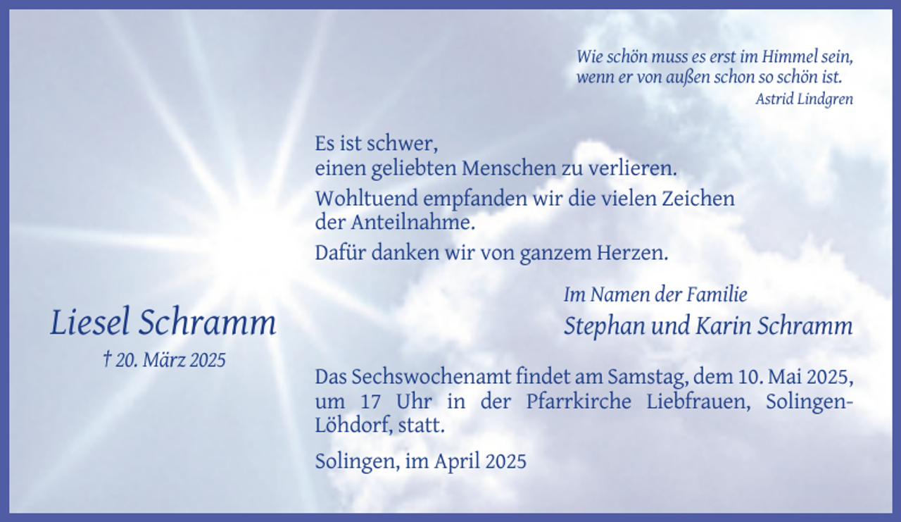 <p>Wie schön muss es erst im Himmel sein,<br />wenn er von außen schon so schön ist.<br />Astrid Lindgren</p><p>Es ist schwer,<br />einen geliebten Menschen zu verlieren.<br />Wohltuend empfanden wir die vielen Zeichen<br />der Anteilnahme.<br />Dafür danken wir von ganzem Herzen.<br />Im Namen der Familie</p><p>Liesel Schramm</p><p>Stephan und Karin Schramm</p><p>† 20. März 2025<br />Das Sechswochenamt findet am Samstag, dem 10. Mai 2025,<br />um 17 Uhr in der Pfarrkirche Liebfrauen, SolingenLöhdorf, statt.<br />Solingen, im April 2025</p>