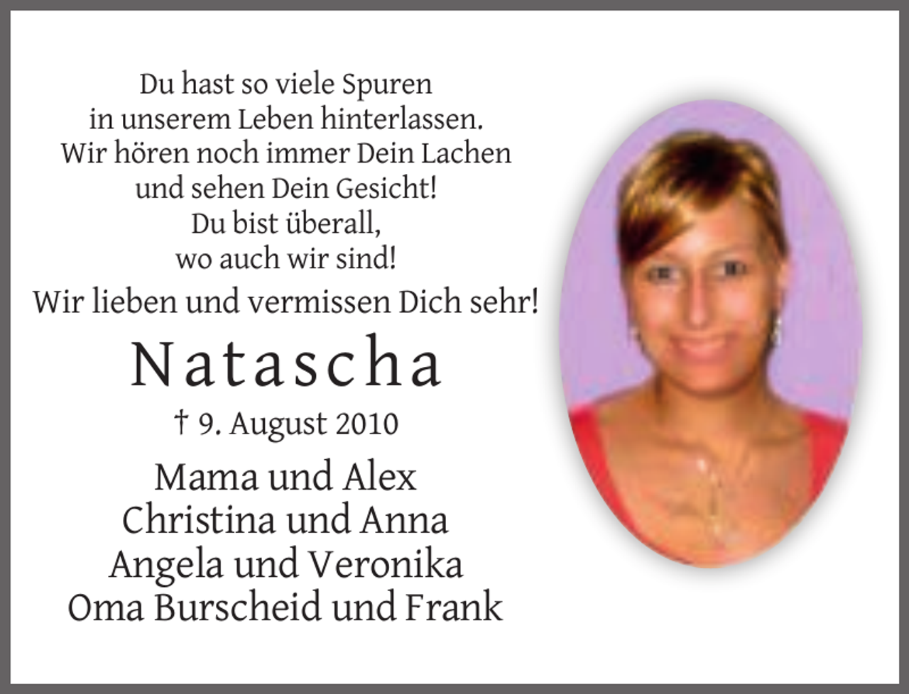 <p>Du hast so viele Spuren<br />in unserem Leben hinterlassen.<br />Wir hören noch immer Dein Lachen<br />und sehen Dein Gesicht!<br />Du bist überall,<br />wo auch wir sind!</p><p>Wir lieben und vermissen Dich sehr!</p><p>Natascha<br />† 9. August 2010</p><p>Mama und Alex<br />Christina und Anna<br />Angela und Veronika<br />Oma Burscheid und Frank</p>