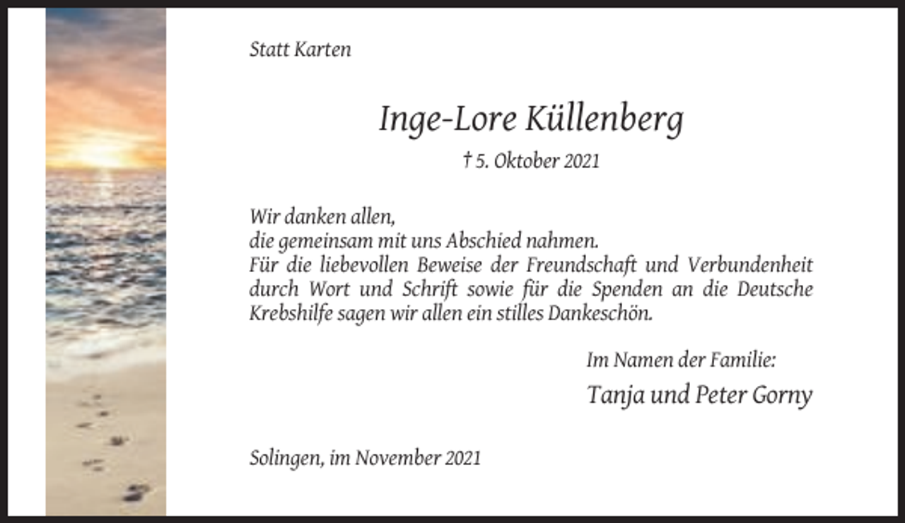 <p>Statt Karten</p><p>Inge-Lore Küllenberg<br />† 5. Oktober 2021<br />Wir danken allen,<br />die gemeinsam mit uns Abschied nahmen.<br />Für die liebevollen Beweise der Freundschaft und Verbundenheit<br />durch Wort und Schrift sowie für die Spenden an die Deutsche<br />Krebshilfe sagen wir allen ein stilles Dankeschön.<br />Im Namen der Familie:</p><p>Tanja und Peter Gorny<br />Solingen, im November 2021</p>