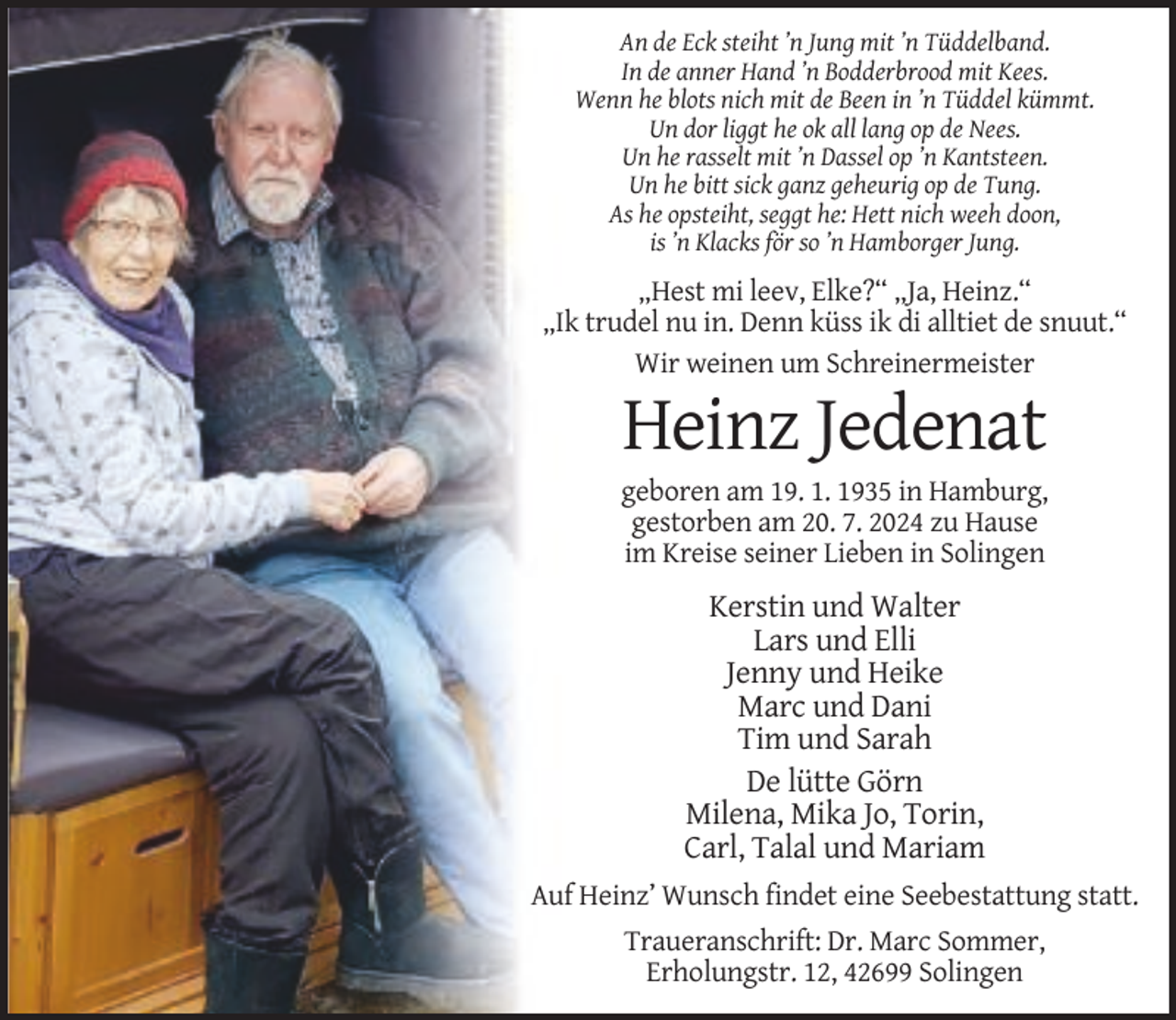 <p>An de Eck steiht ’n Jung mit ’n Tüddelband.<br />In de anner Hand ’n Bodderbrood mit Kees.<br />Wenn he blots nich mit de Been in ’n Tüddel kümmt.<br />Un dor liggt he ok all lang op de Nees.<br />Un he rasselt mit ’n Dassel op ’n Kantsteen.<br />Un he bitt sick ganz geheurig op de Tung.<br />As he opsteiht, seggt he: Hett nich weeh doon,<br />is ’n Klacks för so ’n Hamborger Jung.</p><p>„Hest mi leev, Elke?“ „Ja, Heinz.“<br />„Ik trudel nu in. Denn küss ik di alltiet de snuut.“<br />Wir weinen um Schreinermeister</p><p>Heinz Jedenat<br />geboren am 19. 1. 1935 in Hamburg,<br />gestorben am 20. 7. 2024 zu Hause<br />im Kreise seiner Lieben in Solingen</p><p>Kerstin und Walter<br />Lars und Elli<br />Jenny und Heike<br />Marc und Dani<br />Tim und Sarah<br />De lütte Görn<br />Milena, Mika Jo, Torin,<br />Carl, Talal und Mariam<br />Auf Heinz’ Wunsch findet eine Seebestattung statt.<br />Traueranschrift: Dr. Marc Sommer,<br />Erholungstr. 12, 42699 Solingen</p>