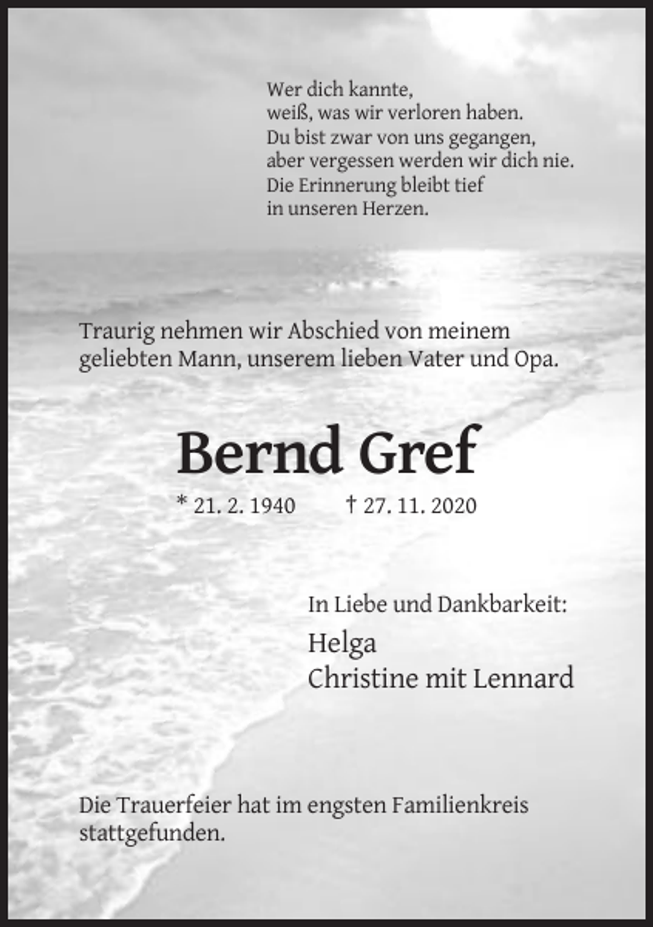 <p>Wer dich kannte,<br />weiß, was wir verloren haben.<br />Du bist zwar von uns gegangen,<br />aber vergessen werden wir dich nie.<br />Die Erinnerung bleibt tief<br />in unseren Herzen.</p><p>Traurig nehmen wir Abschied von meinem<br />geliebten Mann, unserem lieben Vater und Opa.</p><p>Bernd Gref<br />* 21. 2. 1940</p><p>† 27. 11. 2020</p><p>In Liebe und Dankbarkeit:</p><p>Helga<br />Christine mit Lennard</p><p>Die Trauerfeier hat im engsten Familienkreis<br />stattgefunden.</p>