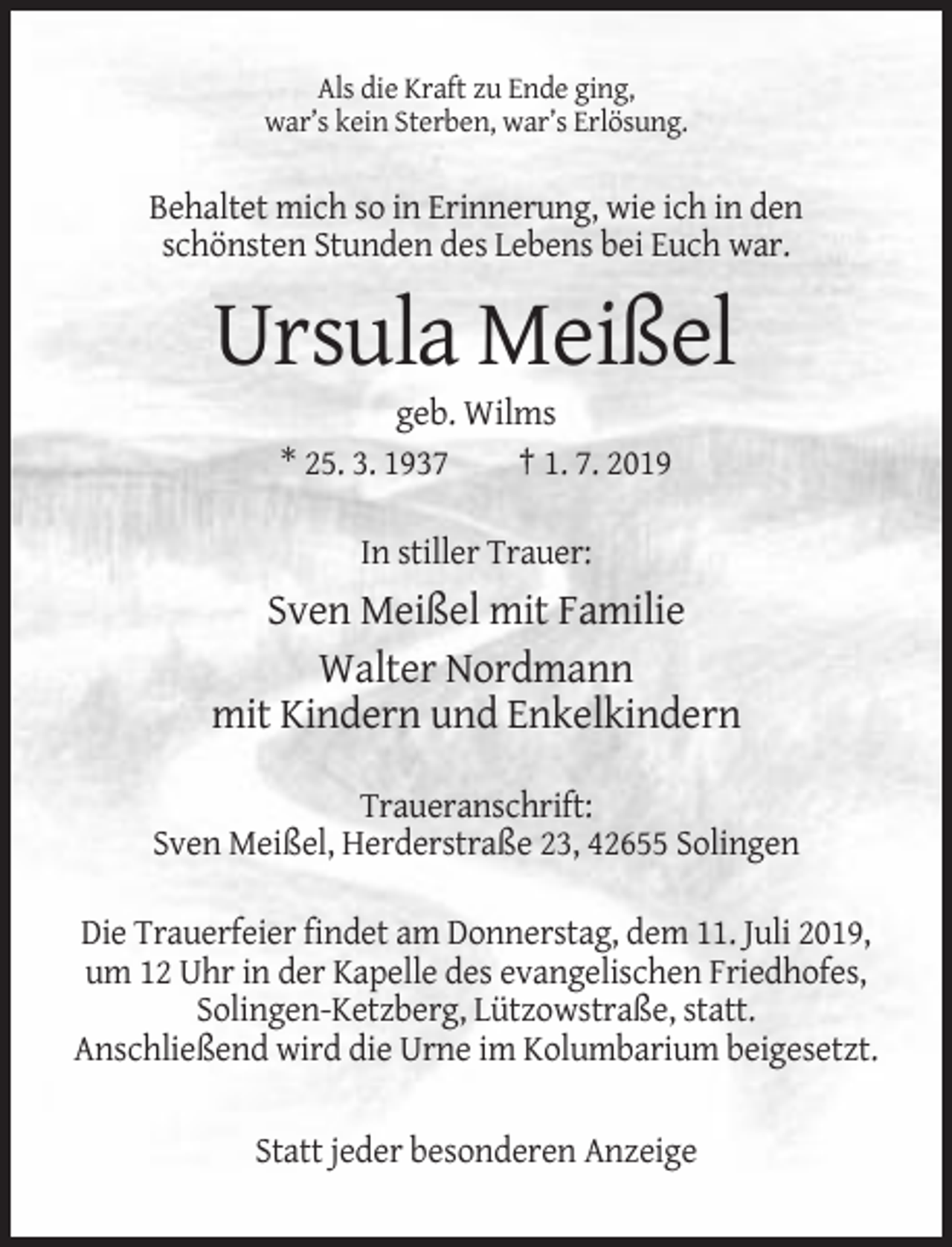 <p>Als die Kraft zu Ende ging,<br />war’s kein Sterben, war’s Erlösung.</p><p>Behaltet mich so in Erinnerung, wie ich in den<br />schönsten Stunden des Lebens bei Euch war.</p><p>Ursula Meißel<br />geb. Wilms<br />* 25. 3. 1937<br />† 1. 7. 2019<br />In stiller Trauer:</p><p>Sven Meißel mit Familie<br />Walter Nordmann<br />mit Kindern und Enkelkindern<br />Traueranschrift:<br />Sven Meißel, Herderstraße 23, 42655 Solingen<br />Die Trauerfeier findet am Donnerstag, dem 11. Juli 2019,<br />um 12 Uhr in der Kapelle des evangelischen Friedhofes,<br />Solingen-Ketzberg, Lützowstraße, statt.<br />Anschließend wird die Urne im Kolumbarium beigesetzt.<br />Statt jeder besonderen Anzeige</p>