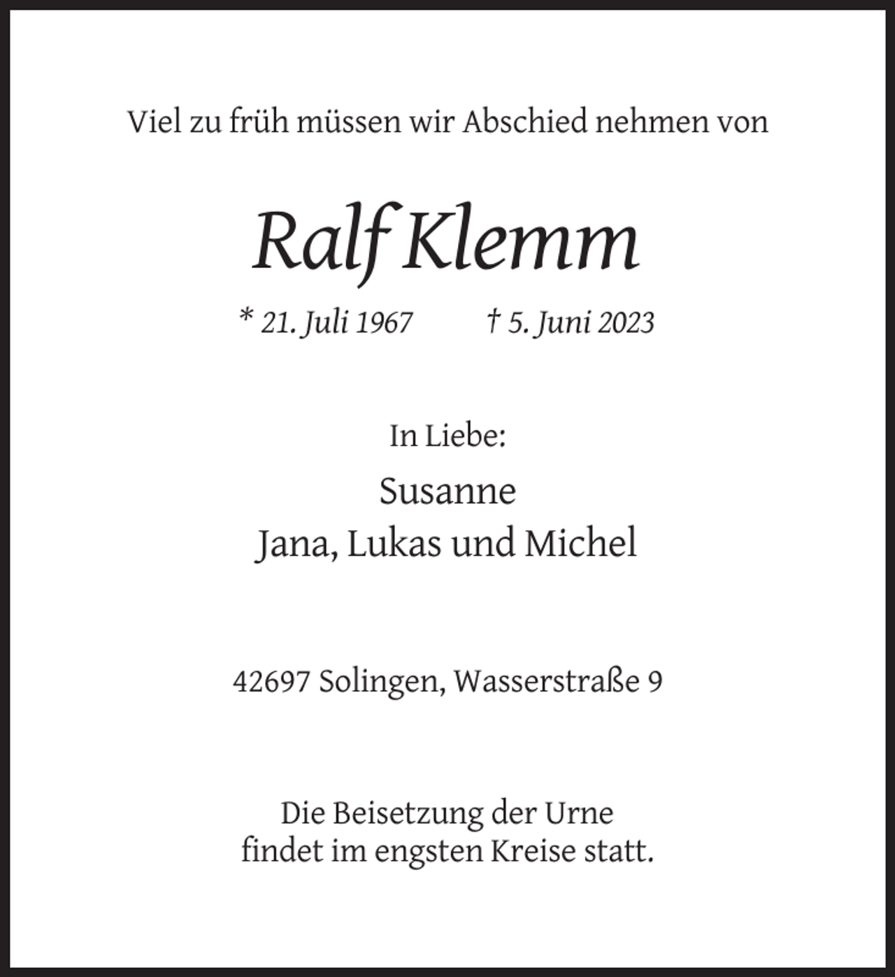 <p>Viel zu früh müssen wir Abschied nehmen von</p><p>Ralf Klemm<br />* 21. Juli 1967</p><p>† 5. Juni 2023</p><p>In Liebe:</p><p>Susanne<br />Jana, Lukas und Michel</p><p>42697 Solingen, Wasserstraße 9</p><p>Die Beisetzung der Urne<br />findet im engsten Kreise statt.</p>