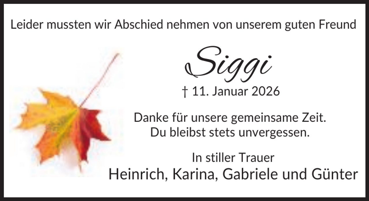 <p>Leider mussten wir Abschied nehmen von unserem guten Freund</p><p>Siggi</p><p>† 11. Januar 2026<br />Danke für unsere gemeinsame Zeit.<br />Du bleibst stets unvergessen.<br />In stiller Trauer</p><p>Heinrich, Karina, Gabriele und Günter</p>