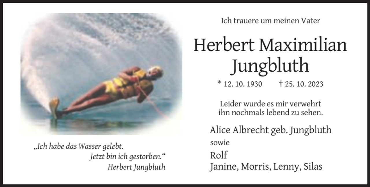 <p>Ich trauere um meinen Vater</p><p>Herbert Maximilian<br />Jungbluth<br />* 12. 10. 1930</p><p>† 25. 10. 2023</p><p>Leider wurde es mir verwehrt<br />ihn nochmals lebend zu sehen.</p><p>Alice Albrecht geb. Jungbluth<br />sowie<br />„Ich habe das Wasser gelebt.<br />Jetzt bin ich gestorben.“<br />Herbert Jungbluth</p><p>Rolf<br />Janine, Morris, Lenny, Silas</p>