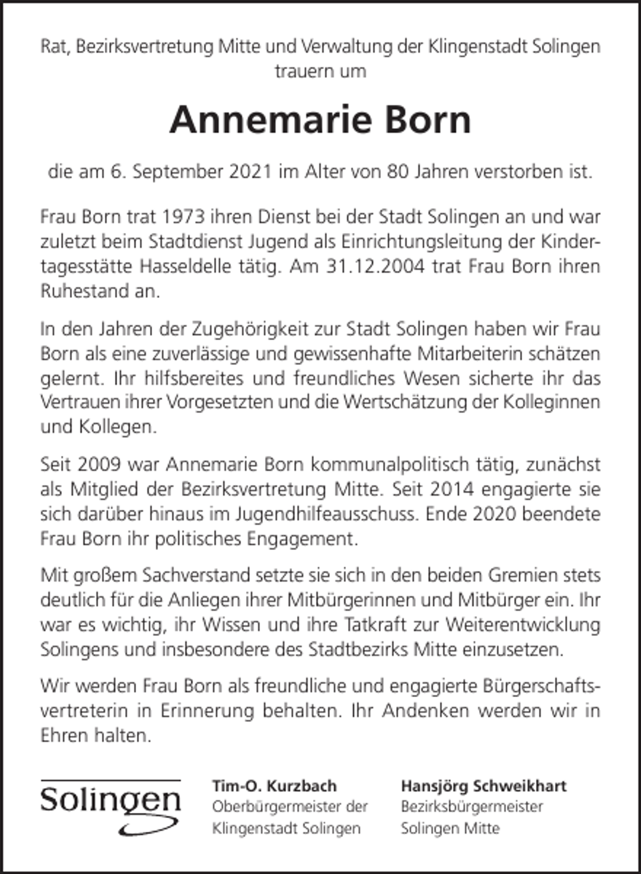 <p>Rat, Bezirksvertretung Mitte und Verwaltung der Klingenstadt Solingen<br />trauern um</p><p>Annemarie Born<br />die am 6. September 2021 im Alter von 80 Jahren verstorben ist.<br />Frau Born trat 1973 ihren Dienst bei der Stadt Solingen an und war<br />zuletzt beim Stadtdienst Jugend als Einrichtungsleitung der Kindertagesstätte Hasseldelle tätig. Am 31.12.2004 trat Frau Born ihren<br />Ruhestand an.<br />In den Jahren der Zugehörigkeit zur Stadt Solingen haben wir Frau<br />Born als eine zuverlässige und gewissenhafte Mitarbeiterin schätzen<br />gelernt. Ihr hilfsbereites und freundliches Wesen sicherte ihr das<br />Vertrauen ihrer Vorgesetzten und die Wertschätzung der Kolleginnen<br />und Kollegen.<br />Seit 2009 war Annemarie Born kommunalpolitisch tätig, zunächst<br />als Mitglied der Bezirksvertretung Mitte. Seit 2014 engagierte sie<br />sich darüber hinaus im Jugendhilfeausschuss. Ende 2020 beendete<br />Frau Born ihr politisches Engagement.<br />Mit großem Sachverstand setzte sie sich in den beiden Gremien stets<br />deutlich für die Anliegen ihrer Mitbürgerinnen und Mitbürger ein. Ihr<br />war es wichtig, ihr Wissen und ihre Tatkraft zur Weiterentwicklung<br />Solingens und insbesondere des Stadtbezirks Mitte einzusetzen.<br />Wir werden Frau Born als freundliche und engagierte Bürgerschaftsvertreterin in Erinnerung behalten. Ihr Andenken werden wir in<br />Ehren halten.<br />Tim-O. Kurzbach<br />Oberbürgermeister der<br />Klingenstadt Solingen</p><p>Hansjörg Schweikhart<br />Bezirksbürgermeister<br />Solingen Mitte</p>