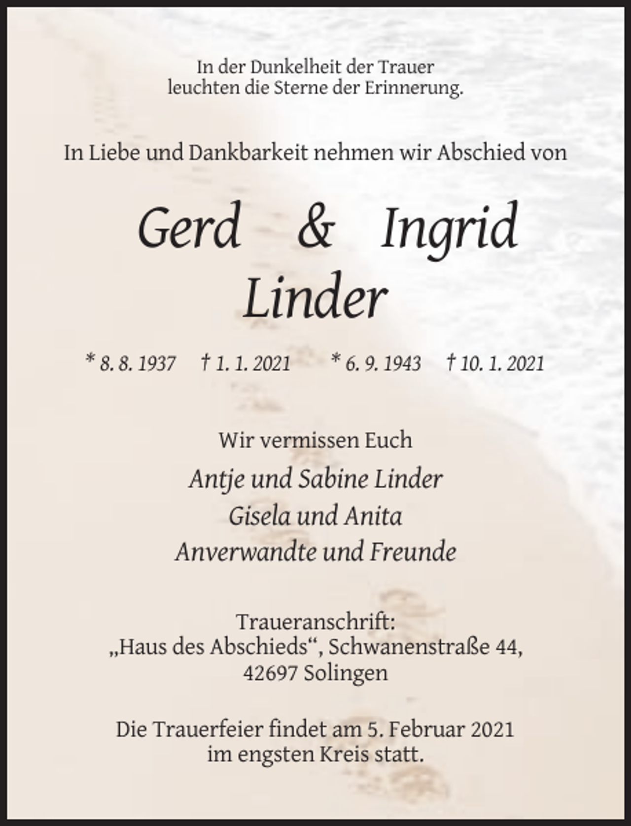 <p>In der Dunkelheit der Trauer<br />leuchten die Sterne der Erinnerung.</p><p>In Liebe und Dankbarkeit nehmen wir Abschied von</p><p>Gerd &amp; Ingrid<br />Linder<br />* 8. 8. 1937 † 1. 1. 2021</p><p>* 6. 9. 1943 † 10. 1. 2021</p><p>Wir vermissen Euch</p><p>Antje und Sabine Linder<br />Gisela und Anita<br />Anverwandte und Freunde<br />Traueranschrift:<br />„Haus des Abschieds“, Schwanenstraße 44,<br />42697 Solingen<br />Die Trauerfeier findet am 5. Februar 2021<br />im engsten Kreis statt.</p>
