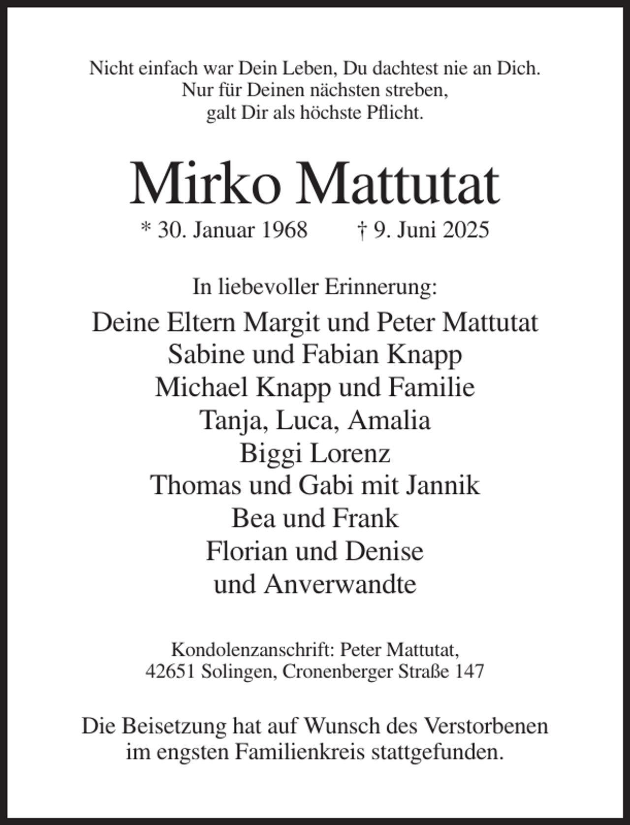<p>Nicht einfach war Dein Leben, Du dachtest nie an Dich.<br />Nur für Deinen nächsten streben,<br />galt Dir als höchste Pflicht.</p><p>Mirko Mattutat<br />* 30. Januar 1968</p><p>† 9. Juni 2025</p><p>In liebevoller Erinnerung:</p><p>Deine Eltern Margit und Peter Mattutat<br />Sabine und Fabian Knapp<br />Michael Knapp und Familie<br />Tanja, Luca, Amalia<br />Biggi Lorenz<br />Thomas und Gabi mit Jannik<br />Bea und Frank<br />Florian und Denise<br />und Anverwandte<br />Kondolenzanschrift: Peter Mattutat,<br />42651 Solingen, Cronenberger Straße 147</p><p>Die Beisetzung hat auf Wunsch des Verstorbenen<br />im engsten Familienkreis stattgefunden.</p>