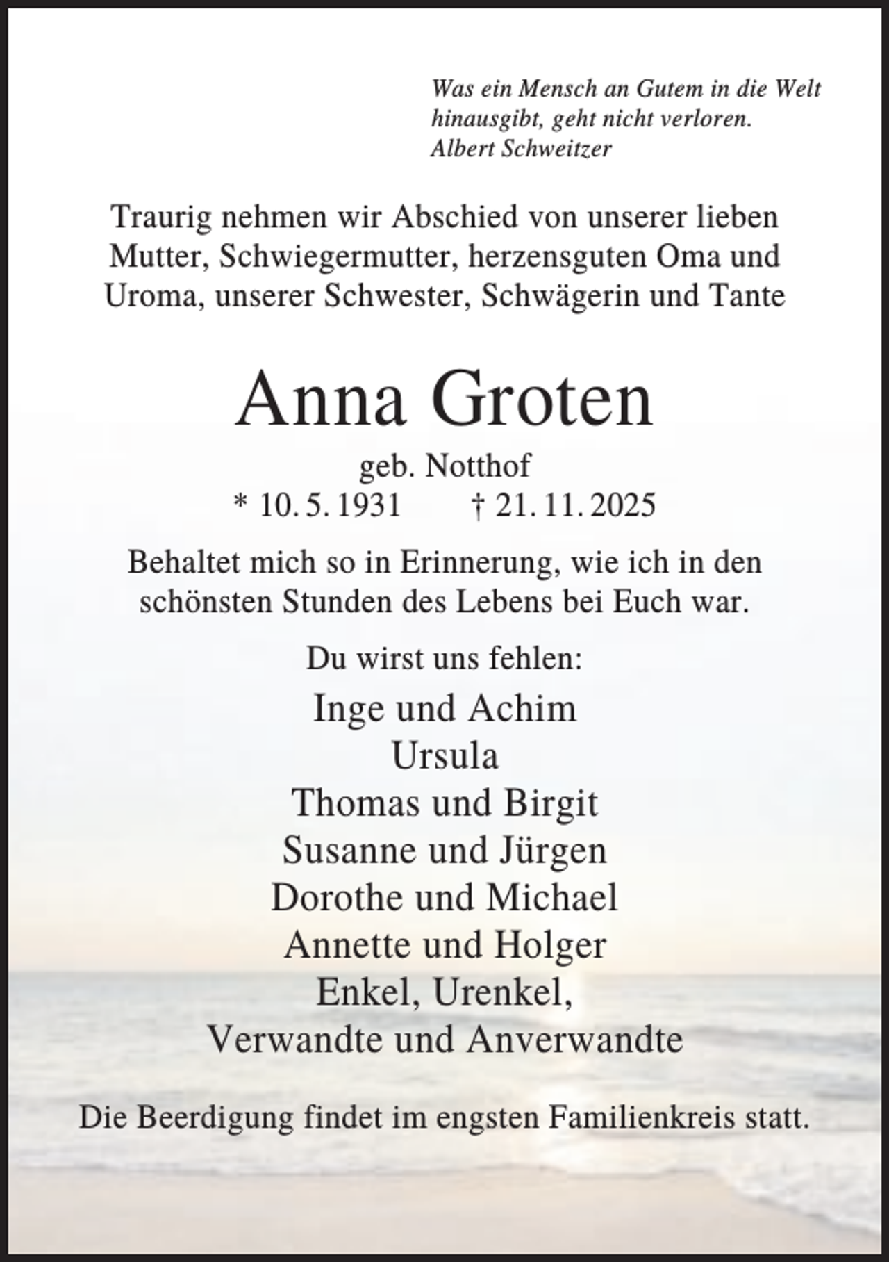 <p>Was ein Mensch an Gutem in die Welt<br />hinausgibt, geht nicht verloren.<br />Albert Schweitzer</p><p>Traurig nehmen wir Abschied von unserer lieben<br />Mutter, Schwiegermutter, herzensguten Oma und<br />Uroma, unserer Schwester, Schwägerin und Tante</p><p>Anna Groten<br />geb. Notthof<br />* 10. 5. 1931<br />† 21. 11. 2025<br />Behaltet mich so in Erinnerung, wie ich in den<br />schönsten Stunden des Lebens bei Euch war.<br />Du wirst uns fehlen:</p><p>Inge und Achim<br />Ursula<br />Thomas und Birgit<br />Susanne und Jürgen<br />Dorothe und Michael<br />Annette und Holger<br />Enkel, Urenkel,<br />Verwandte und Anverwandte<br />Die Beerdigung findet im engsten Familienkreis statt.</p>