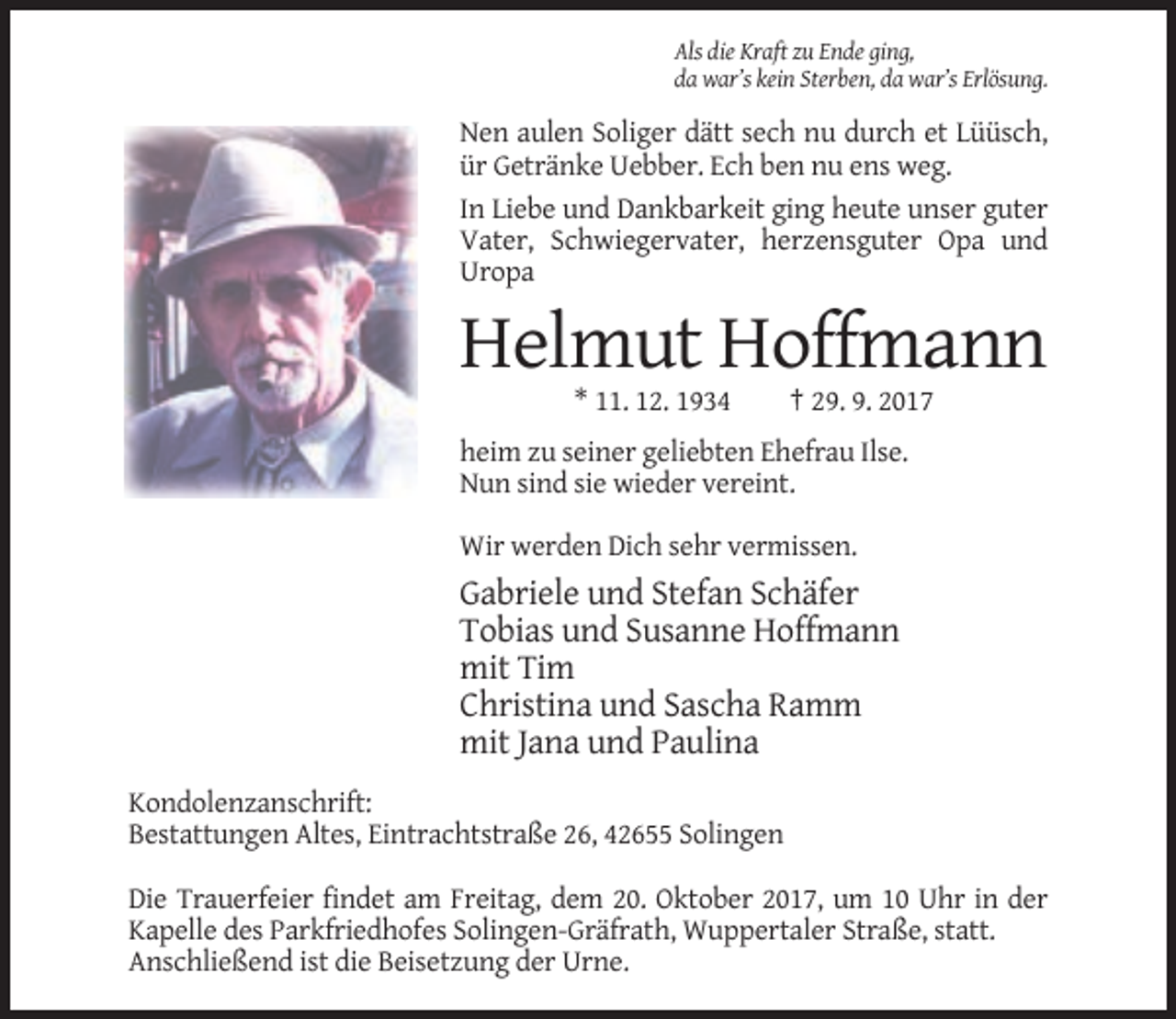 <p>Als die Kraft zu Ende ging,<br />da war’s kein Sterben, da war’s Erlösung.</p><p>Nen aulen Soliger dätt sech nu durch et Lüüsch,<br />ür Getränke Uebber. Ech ben nu ens weg.<br />In Liebe und Dankbarkeit ging heute unser guter<br />Vater, Schwiegervater, herzensguter Opa und<br />Uropa</p><p>Helmut Hoffmann<br />* 11. 12. 1934</p><p>† 29. 9. 2017</p><p>heim zu seiner geliebten Ehefrau Ilse.<br />Nun sind sie wieder vereint.<br />Wir werden Dich sehr vermissen.</p><p>Gabriele und Stefan Schäfer<br />Tobias und Susanne Hoffmann<br />mit Tim<br />Christina und Sascha Ramm<br />mit Jana und Paulina<br />Kondolenzanschrift:<br />Bestattungen Altes, Eintrachtstraße 26, 42655 Solingen<br />Die Trauerfeier findet am Freitag, dem 20. Oktober 2017, um 10 Uhr in der<br />Kapelle des Parkfriedhofes Solingen-Gräfrath, Wuppertaler Straße, statt.<br />Anschließend ist die Beisetzung der Urne.</p>