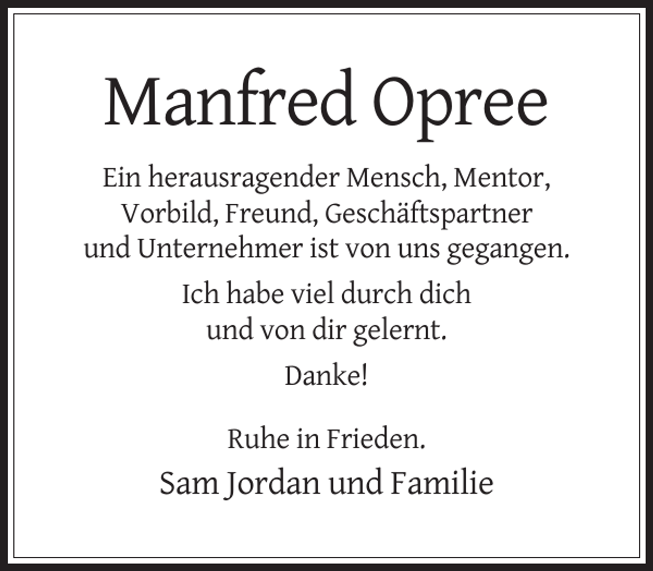 <p>Manfred Opree<br />Ein herausragender Mensch, Mentor,<br />Vorbild, Freund, Geschäftspartner<br />und Unternehmer ist von uns gegangen.<br />Ich habe viel durch dich<br />und von dir gelernt.<br />Danke!<br />Ruhe in Frieden.</p><p>Sam Jordan und Familie</p>
