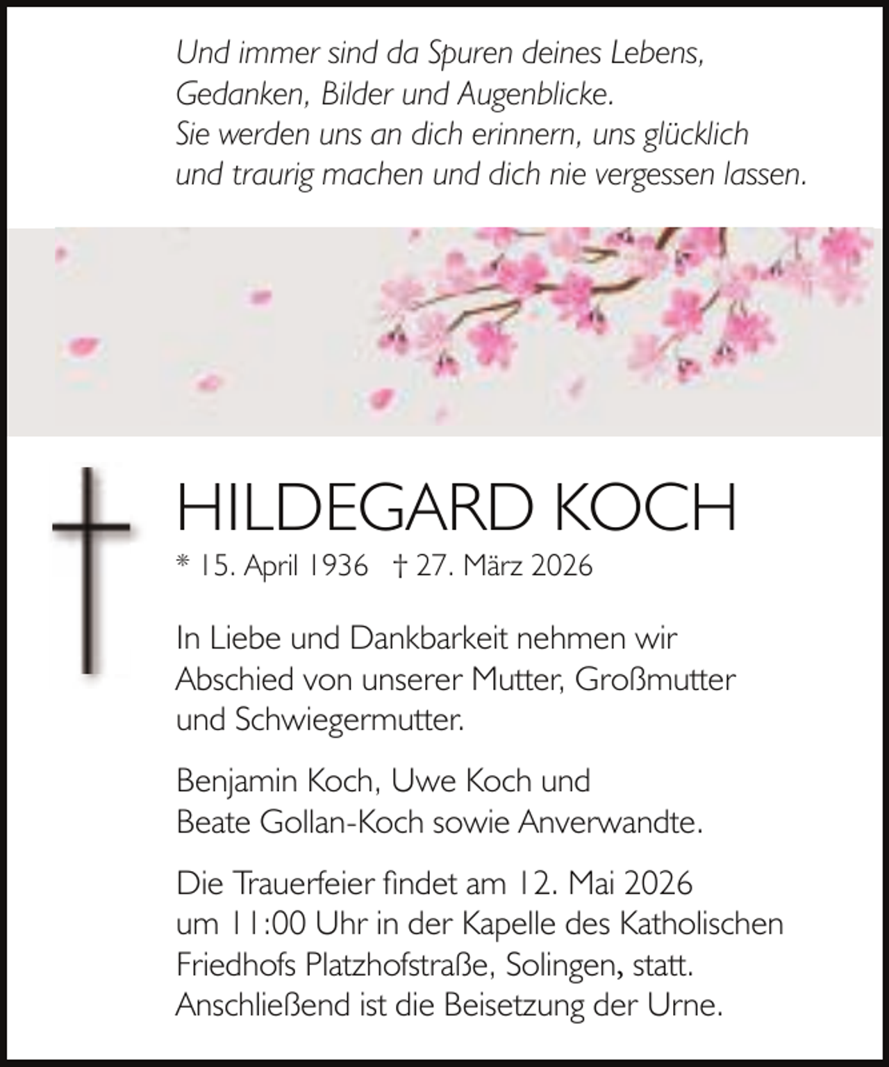 <p>Und immer sind da Spuren deines Lebens,<br />Gedanken, Bilder und Augenblicke.<br />Sie werden uns an dich erinnern, uns glücklich<br />und traurig machen und dich nie vergessen lassen.</p><p>HILDEGARD KOCH</p><p>* 15. April 1936 † 27. März 2026</p><p>In Liebe und Dankbarkeit nehmen wir<br />Abschied von unserer Mutter, Großmutter<br />und Schwiegermutter.<br />Benjamin Koch, Uwe Koch und<br />Beate Gollan-Koch sowie Anverwandte.<br />Die Trauerfeier findet am 12. Mai 2026<br />um 11:00 Uhr in der Kapelle des Katholischen<br />Friedhofs Platzhofstraße, Solingen, statt.<br />Anschließend ist die Beisetzung der Urne.</p>