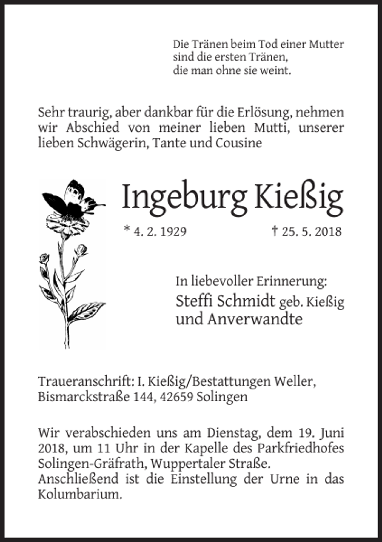 <p>Die Tränen beim Tod einer Mutter<br />sind die ersten Tränen,<br />die man ohne sie weint.</p><p>Sehr traurig, aber dankbar für die Erlösung, nehmen<br />wir Abschied von meiner lieben Mutti, unserer<br />lieben Schwägerin, Tante und Cousine</p><p>Ingeburg Kießig<br />* 4. 2. 1929</p><p>† 25. 5. 2018</p><p>In liebevoller Erinnerung:<br />Steffi Schmidt geb. Kießig</p><p>und Anverwandte</p><p>Traueranschrift: I. Kießig/Bestattungen Weller,<br />Bismarckstraße 144, 42659 Solingen<br />Wir verabschieden uns am Dienstag, dem 19. Juni<br />2018, um 11 Uhr in der Kapelle des Parkfriedhofes<br />Solingen-Gräfrath, Wuppertaler Straße.<br />Anschließend ist die Einstellung der Urne in das<br />Kolumbarium.</p>