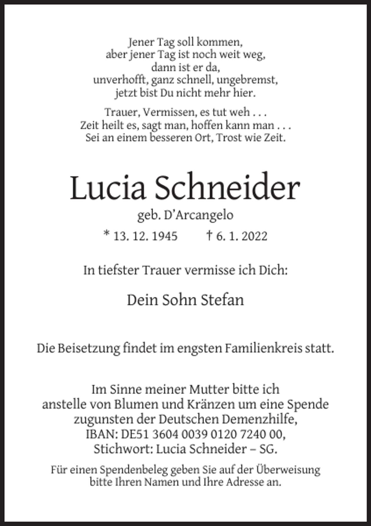 <p>Jener Tag soll kommen,<br />aber jener Tag ist noch weit weg,<br />dann ist er da,<br />unverhofft, ganz schnell, ungebremst,<br />jetzt bist Du nicht mehr hier.<br />Trauer, Vermissen, es tut weh . . .<br />Zeit heilt es, sagt man, hoffen kann man . . .<br />Sei an einem besseren Ort, Trost wie Zeit.</p><p>Lucia Schneider<br />geb. D’Arcangelo<br />* 13. 12. 1945</p><p>† 6. 1. 2022</p><p>In tiefster Trauer vermisse ich Dich:</p><p>Dein Sohn Stefan<br />Die Beisetzung findet im engsten Familienkreis statt.<br />Im Sinne meiner Mutter bitte ich<br />anstelle von Blumen und Kränzen um eine Spende<br />zugunsten der Deutschen Demenzhilfe,<br />IBAN: DE51 3604 0039 0120 7240,<br />Stichwort: Lucia Schneider – SG.<br />Für einen Spendenbeleg geben Sie auf der Überweisung<br />bitte Ihren Namen und Ihre Adresse an.</p>