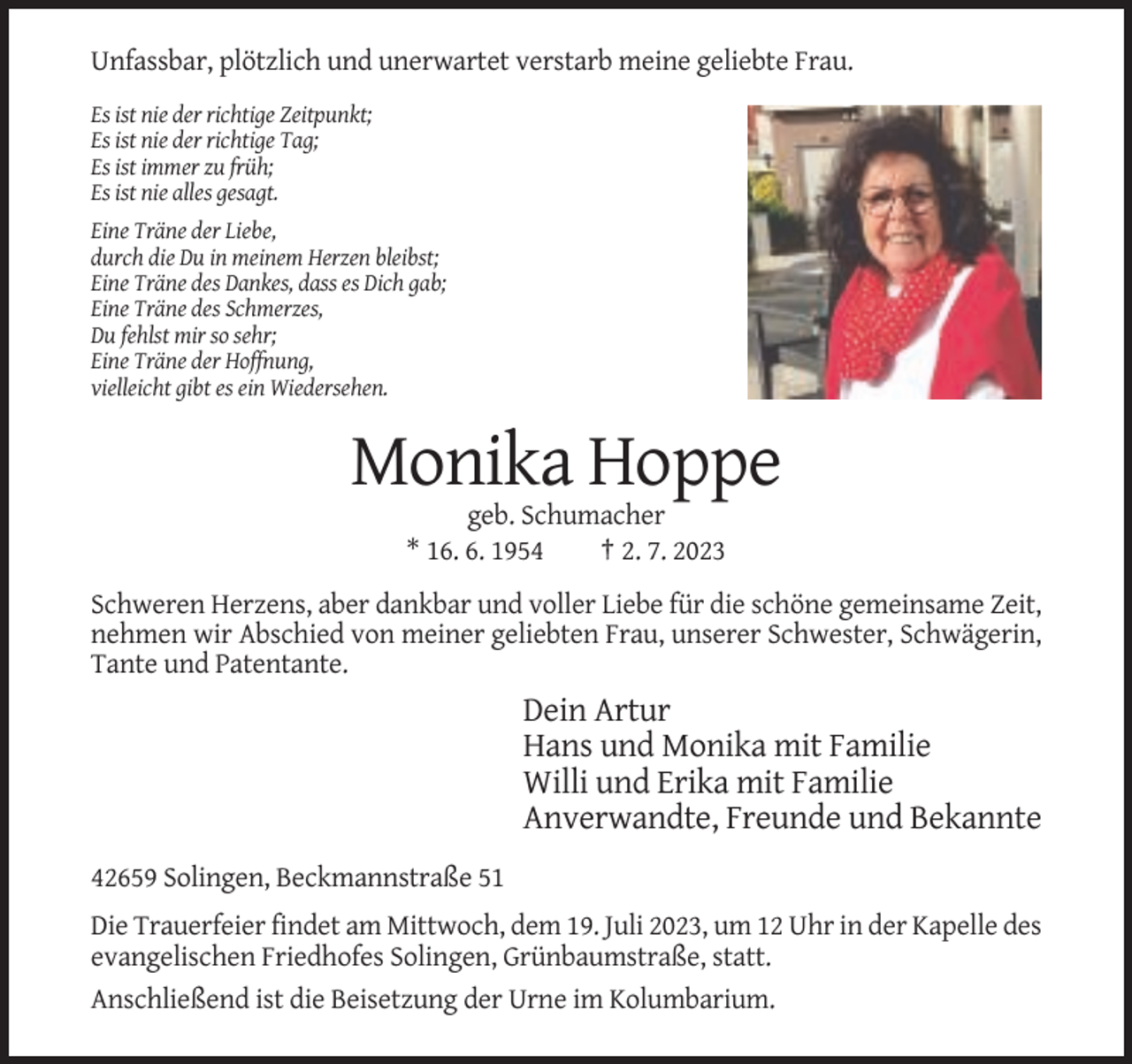 <p>Unfassbar, plötzlich und unerwartet verstarb meine geliebte Frau.<br />Es ist nie der richtige Zeitpunkt;<br />Es ist nie der richtige Tag;<br />Es ist immer zu früh;<br />Es ist nie alles gesagt.<br />Eine Träne der Liebe,<br />durch die Du in meinem Herzen bleibst;<br />Eine Träne des Dankes, dass es Dich gab;<br />Eine Träne des Schmerzes,<br />Du fehlst mir so sehr;<br />Eine Träne der Hoffnung,<br />vielleicht gibt es ein Wiedersehen.</p><p>Monika Hoppe<br />geb. Schumacher<br />* 16. 6. 1954<br />† 2. 7. 2023<br />Schweren Herzens, aber dankbar und voller Liebe für die schöne gemeinsame Zeit,<br />nehmen wir Abschied von meiner geliebten Frau, unserer Schwester, Schwägerin,<br />Tante und Patentante.</p><p>Dein Artur<br />Hans und Monika mit Familie<br />Willi und Erika mit Familie<br />Anverwandte, Freunde und Bekannte<br />42659 Solingen, Beckmannstraße 51<br />Die Trauerfeier findet am Mittwoch, dem 19. Juli 2023, um 12 Uhr in der Kapelle des<br />evangelischen Friedhofes Solingen, Grünbaumstraße, statt.<br />Anschließend ist die Beisetzung der Urne im Kolumbarium.</p>