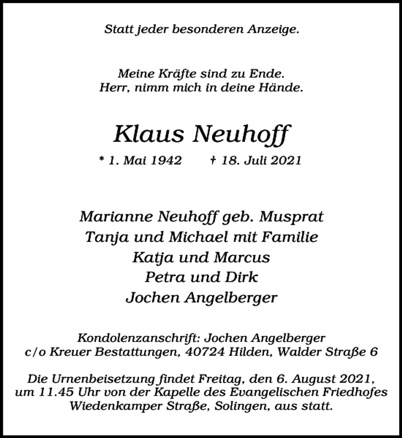 <p>Statt jeder besonderen Anzeige.<br />Meine Kräfte sind zu Ende.<br />Herr, nimm mich in deine Hände.</p><p>Klaus Neuhoff<br />* 1. Mai 1942</p><p>† 18. Juli 2021</p><p>Marianne Neuhoff geb. Musprat<br />Tanja und Michael mit Familie<br />Katja und Marcus<br />Petra und Dirk<br />Jochen Angelberger<br />Kondolenzanschrift: Jochen Angelberger<br />c/o Kreuer Bestattungen, 40724 Hilden, Walder Straße 6<br />Die Urnenbeisetzung findet Freitag, den 6. August 2021,<br />um 11.45 Uhr von der Kapelle des Evangelischen Friedhofes<br />Wiedenkamper Straße, Solingen, aus statt.</p>