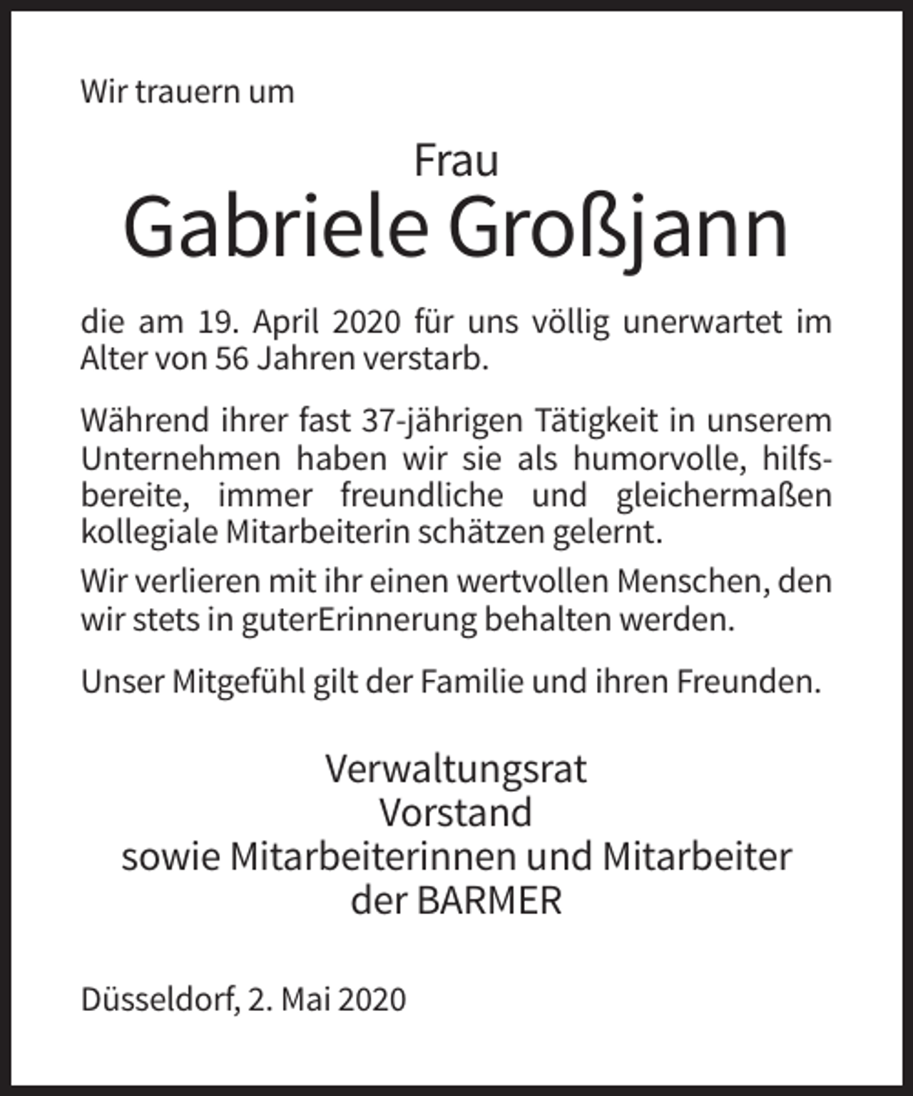 <p>Wir trauern um</p><p>Frau</p><p>Gabriele Großjann<br />die am 19. April 2020 für uns völlig unerwartet im<br />Alter von 56 Jahren verstarb.<br />Während ihrer fast 37-jährigen Tätigkeit in unserem<br />Unternehmen haben wir sie als humorvolle, hilfsbereite, immer freundliche und gleichermaßen<br />kollegiale Mitarbeiterin schätzen gelernt.<br />Wir verlieren mit ihr einen wertvollen Menschen, den<br />wir stets in guterErinnerung behalten werden.<br />Unser Mitgefühl gilt der Familie und ihren Freunden.</p><p>Verwaltungsrat<br />Vorstand<br />sowie Mitarbeiterinnen und Mitarbeiter<br />der BARMER<br />Düsseldorf, 2. Mai 2020</p>