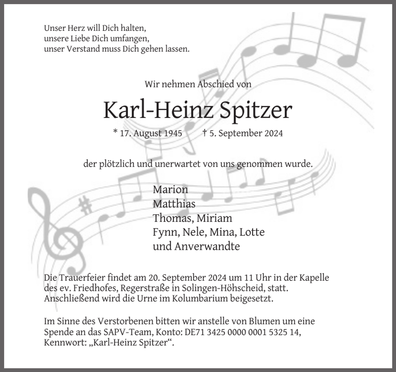 <p>Unser Herz will Dich halten,<br />unsere Liebe Dich umfangen,<br />unser Verstand muss Dich gehen lassen.</p><p>Wir nehmen Abschied von</p><p>Karl-Heinz Spitzer<br />* 17. August 1945</p><p>† 5. September 2024</p><p>der plötzlich und unerwartet von uns genommen wurde.</p><p>Marion<br />Matthias<br />Thomas, Miriam<br />Fynn, Nele, Mina, Lotte<br />und Anverwandte<br />Die Trauerfeier findet am 20. September 2024 um 11 Uhr in der Kapelle<br />des ev. Friedhofes, Regerstraße in Solingen-Höhscheid, statt.<br />Anschließend wird die Urne im Kolumbarium beigesetzt.<br />Im Sinne des Verstorbenen bitten wir anstelle von Blumen um eine<br />Spende an das SAPV-Team, Konto: DE71 3425 01 5325 14,<br />Kennwort: „Karl-Heinz Spitzer“.</p>
