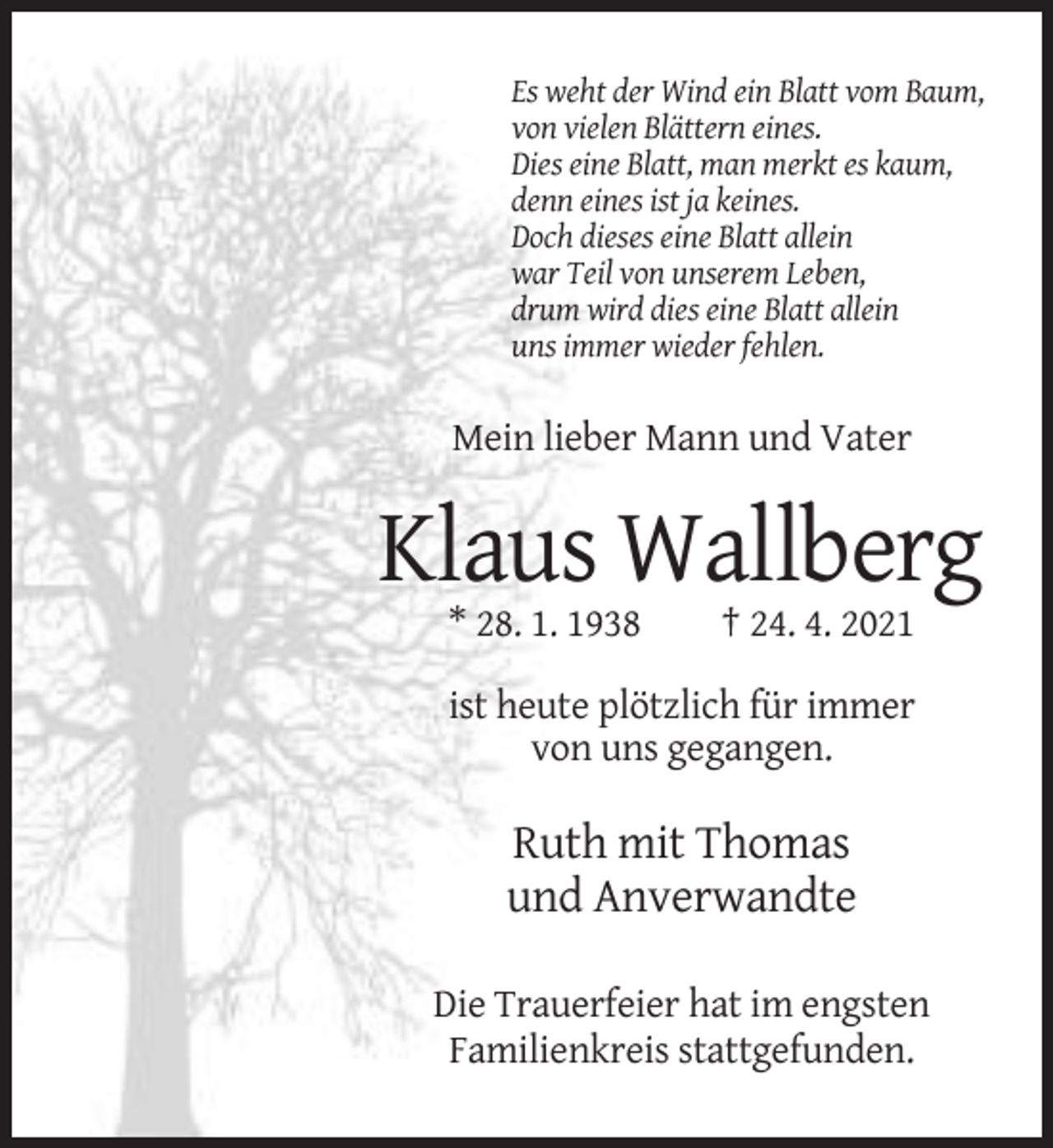 <p>Es weht der Wind ein Blatt vom Baum,<br />von vielen Blättern eines.<br />Dies eine Blatt, man merkt es kaum,<br />denn eines ist ja keines.<br />Doch dieses eine Blatt allein<br />war Teil von unserem Leben,<br />drum wird dies eine Blatt allein<br />uns immer wieder fehlen.</p><p>Mein lieber Mann und Vater</p><p>Klaus Wallberg<br />* 28. 1. 1938</p><p>† 24. 4. 2021</p><p>ist heute plötzlich für immer<br />von uns gegangen.</p><p>Ruth mit Thomas<br />und Anverwandte<br />Die Trauerfeier hat im engsten<br />Familienkreis stattgefunden.</p>