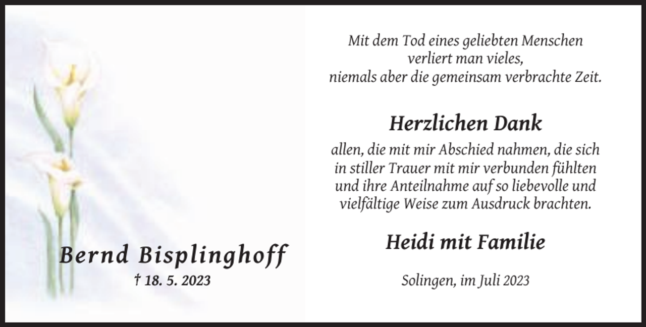 <p>Mit dem Tod eines geliebten Menschen<br />verliert man vieles,<br />niemals aber die gemeinsam verbrachte Zeit.</p><p>Herzlichen Dank<br />allen, die mit mir Abschied nahmen, die sich<br />in stiller Trauer mit mir verbunden fühlten<br />und ihre Anteilnahme auf so liebevolle und<br />vielfältige Weise zum Ausdruck brachten.</p><p>Heidi mit Familie</p><p>Bernd Bisplinghoff<br />† 18. 5. 2023</p><p>Solingen, im Juli 2023</p>