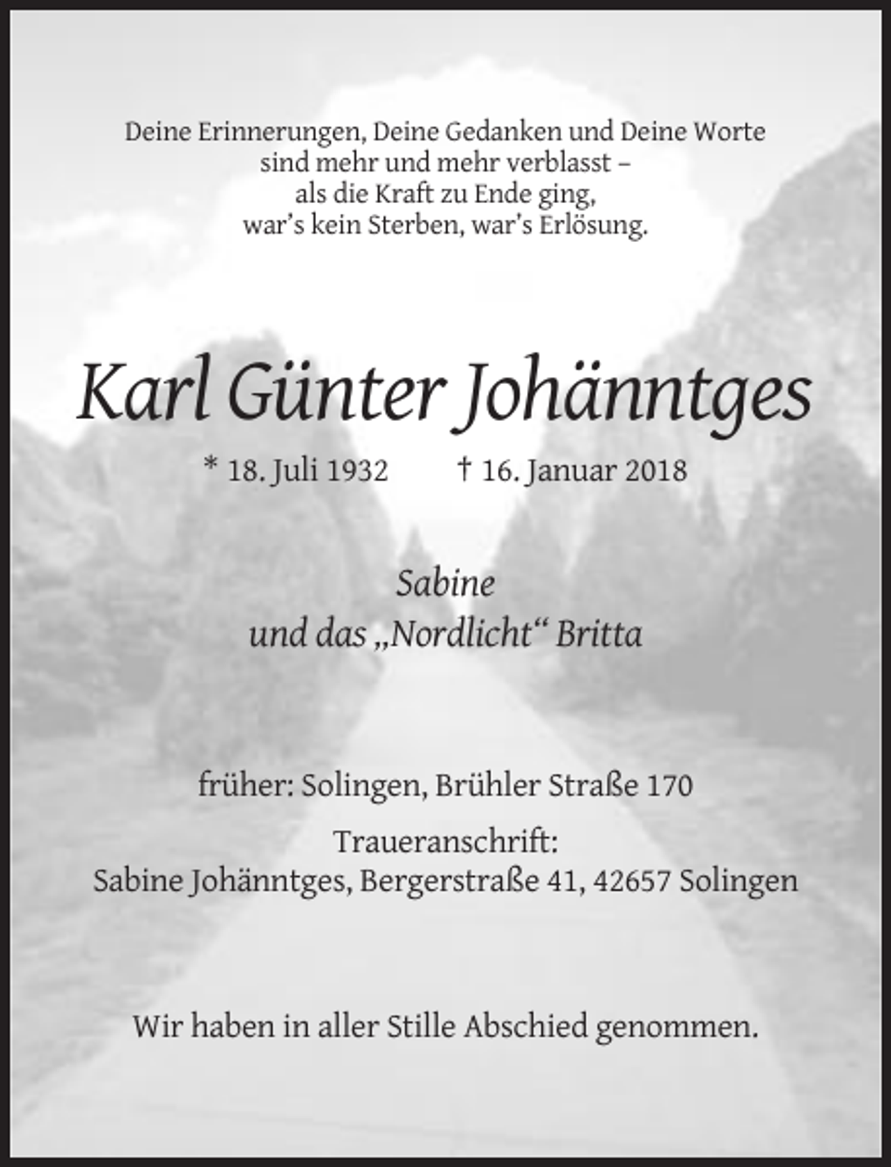 <p>Deine Erinnerungen, Deine Gedanken und Deine Worte<br />sind mehr und mehr verblasst –<br />als die Kraft zu Ende ging,<br />war’s kein Sterben, war’s Erlösung.</p><p>Karl Günter Johänntges<br />* 18. Juli 1932</p><p>† 16. Januar 2018</p><p>Sabine<br />und das „Nordlicht“ Britta</p><p>früher: Solingen, Brühler Straße 170<br />Traueranschrift:<br />Sabine Johänntges, Bergerstraße 41, 42657 Solingen</p><p>Wir haben in aller Stille Abschied genommen.</p>