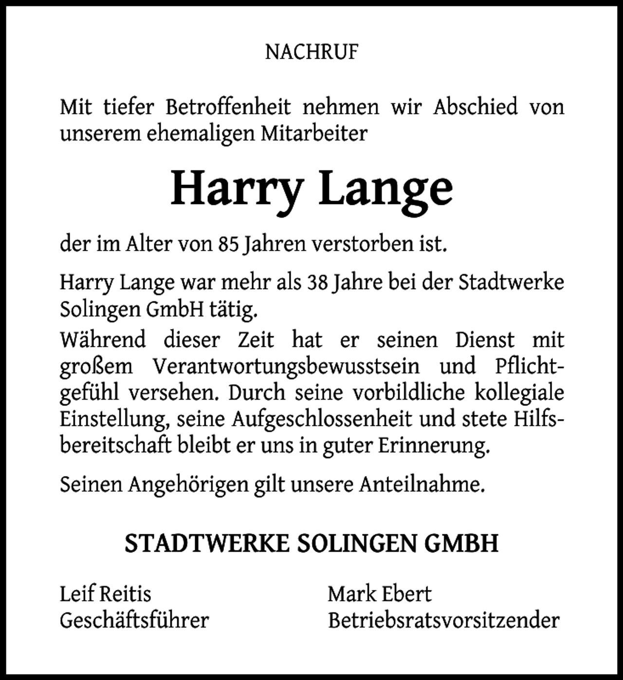 <p>NACHRUF<br />Mit tiefer Betroffenheit nehmen wir Abschied von<br />unserem ehemaligen Mitarbeiter</p><p>Harry Lange<br />der im Alter von 85 Jahren verstorben ist.<br />Harry Lange war mehr als 38 Jahre bei der Stadtwerke<br />Solingen GmbH tätig.<br />Während dieser Zeit hat er seinen Dienst mit<br />großem Verantwortungsbewusstsein und Pflichtgefühl versehen. Durch seine vorbildliche kollegiale<br />Einstellung, seine Aufgeschlossenheit und stete Hilfsbereitschaft bleibt er uns in guter Erinnerung.<br />Seinen Angehörigen gilt unsere Anteilnahme.</p><p>STADTWERKE SOLINGEN GMBH<br />Leif Reitis<br />Geschäftsführer</p><p>Mark Ebert<br />Betriebsratsvorsitzender</p>