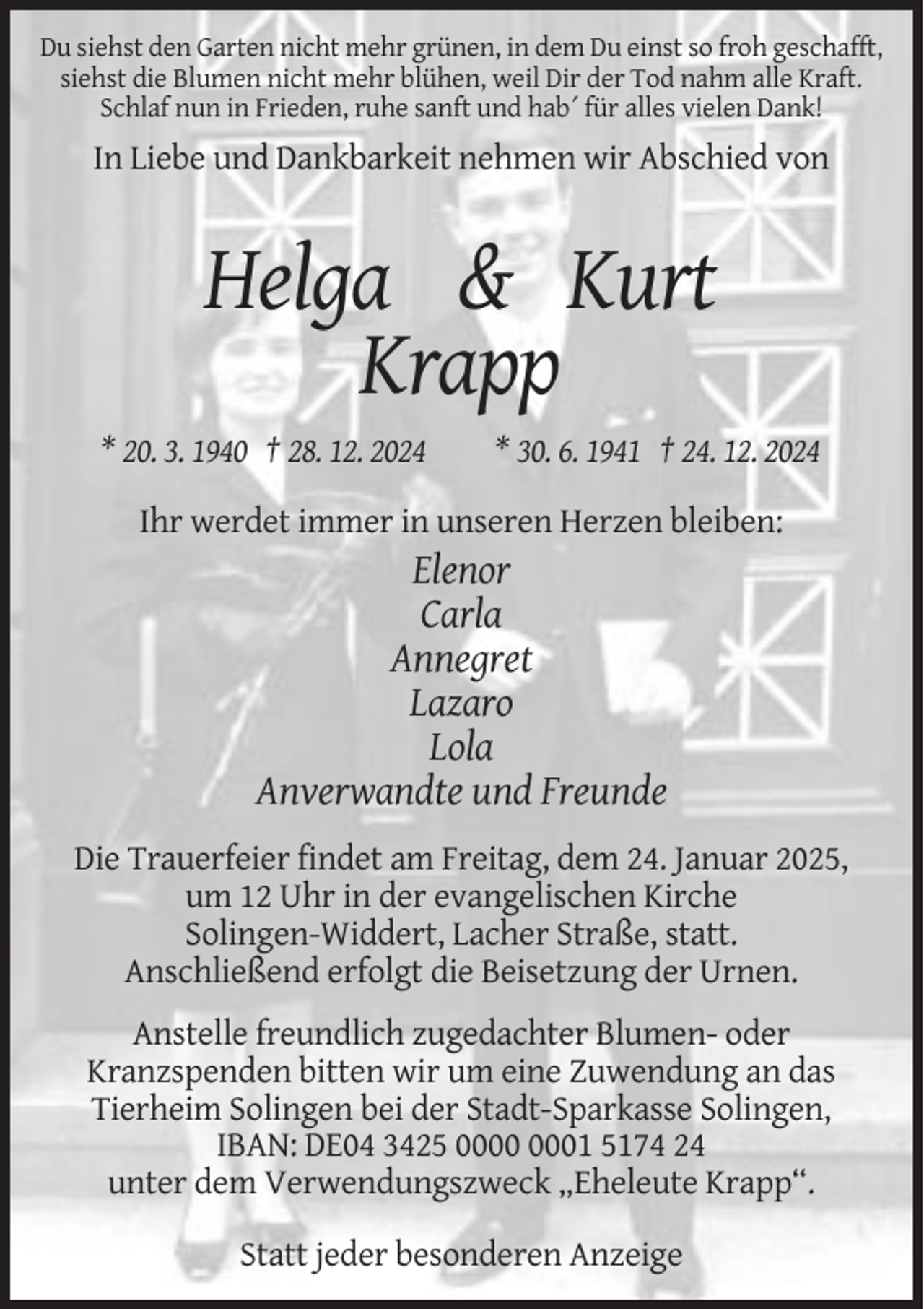 <p>Du siehst den Garten nicht mehr grünen, in dem Du einst so froh geschafft,<br />siehst die Blumen nicht mehr blühen, weil Dir der Tod nahm alle Kraft.<br />Schlaf nun in Frieden, ruhe sanft und hab´ für alles vielen Dank!</p><p>In Liebe und Dankbarkeit nehmen wir Abschied von</p><p>Helga &amp; Kurt<br />Krapp<br />* 20. 3. 1940 † 28. 12. 2024</p><p>* 30. 6. 1941 † 24. 12. 2024</p><p>Ihr werdet immer in unseren Herzen bleiben:</p><p>Elenor<br />Carla<br />Annegret<br />Lazaro<br />Lola<br />Anverwandte und Freunde<br />Die Trauerfeier findet am Freitag, dem 24. Januar 2025,<br />um 12 Uhr in der evangelischen Kirche<br />Solingen-Widdert, Lacher Straße, statt.<br />Anschließend erfolgt die Beisetzung der Urnen.<br />Anstelle freundlich zugedachter Blumen- oder<br />Kranzspenden bitten wir um eine Zuwendung an das<br />Tierheim Solingen bei der Stadt-Sparkasse Solingen,<br />IBAN: DE04 3425 01 5174 24<br />unter dem Verwendungszweck „Eheleute Krapp“.<br />Statt jeder besonderen Anzeige</p>