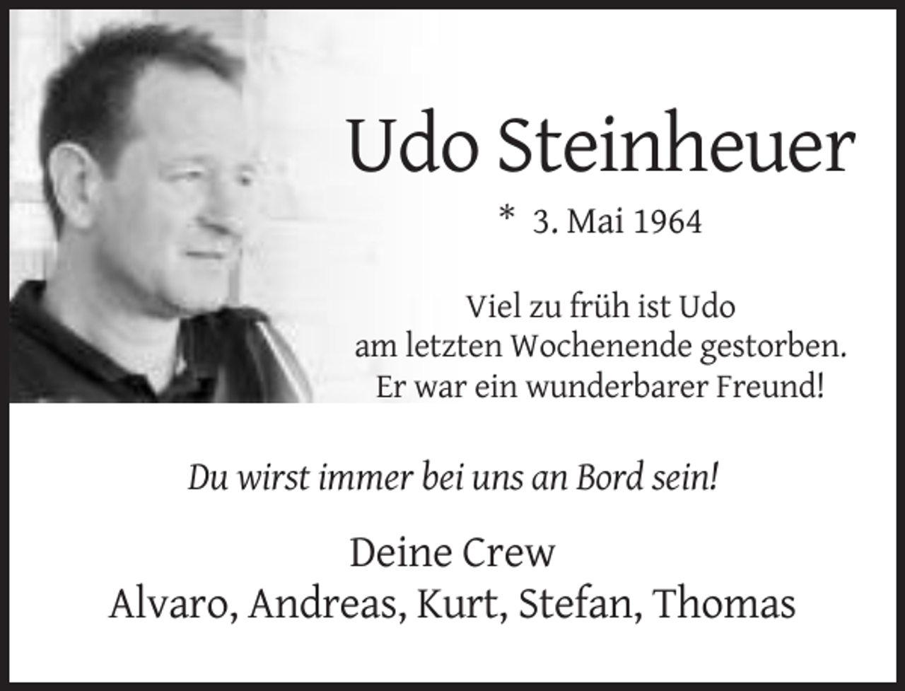 <p>Udo Steinheuer<br />* 3. Mai 1964<br />Viel zu früh ist Udo<br />am letzten Wochenende gestorben.<br />Er war ein wunderbarer Freund!</p><p>Du wirst immer bei uns an Bord sein!</p><p>Deine Crew<br />Alvaro, Andreas, Kurt, Stefan, Thomas</p>