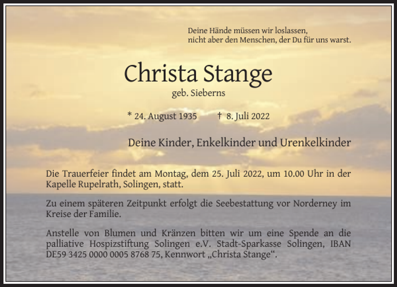 <p>Deine Hände müssen wir loslassen,<br />nicht aber den Menschen, der Du für uns warst.</p><p>Christa Stange<br />geb. Sieberns<br />* 24. August 1935</p><p>† 8. Juli 2022</p><p>Deine Kinder, Enkelkinder und Urenkelkinder<br />Die Trauerfeier findet am Montag, dem 25. Juli 2022, um 10.00 Uhr in der<br />Kapelle Rupelrath, Solingen, statt.<br />Zu einem späteren Zeitpunkt erfolgt die Seebestattung vor Norderney im<br />Kreise der Familie.<br />Anstelle von Blumen und Kränzen bitten wir um eine Spende an die<br />palliative Hospizstiftung Solingen e.V. Stadt-Sparkasse Solingen, IBAN<br />DE59 3425 05 8768 75, Kennwort „Christa Stange“.</p>