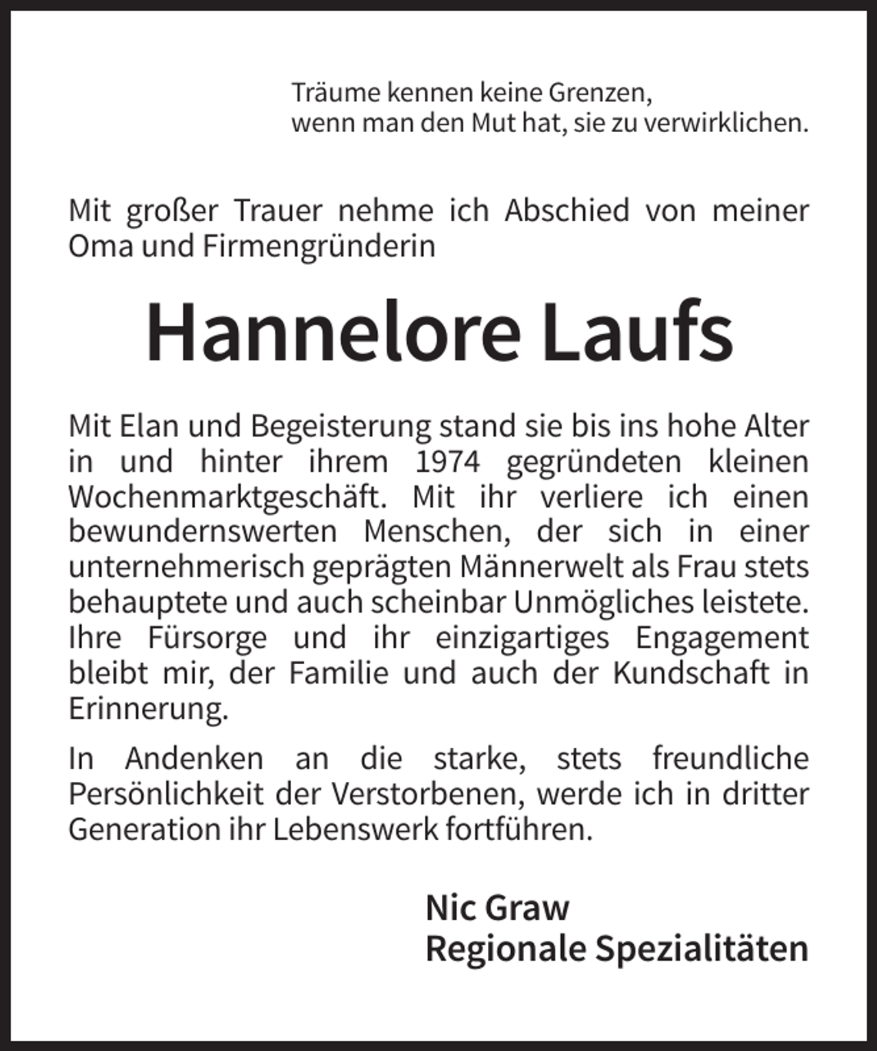 <p>Träume kennen keine Grenzen,<br />wenn man den Mut hat, sie zu verwirklichen.</p><p>Mit großer Trauer nehme ich Abschied von meiner<br />Oma und Firmengründerin</p><p>Hannelore Laufs<br />Mit Elan und Begeisterung stand sie bis ins hohe Alter<br />in und hinter ihrem 1974 gegründeten kleinen<br />Wochenmarktgeschäft. Mit ihr verliere ich einen<br />bewundernswerten Menschen, der sich in einer<br />unternehmerisch geprägten Männerwelt als Frau stets<br />behauptete und auch scheinbar Unmögliches leistete.<br />Ihre Fürsorge und ihr einzigartiges Engagement<br />bleibt mir, der Familie und auch der Kundschaft in<br />Erinnerung.<br />In Andenken an die starke, stets freundliche<br />Persönlichkeit der Verstorbenen, werde ich in dritter<br />Generation ihr Lebenswerk fortführen.</p><p>Nic Graw<br />Regionale Spezialitäten</p>
