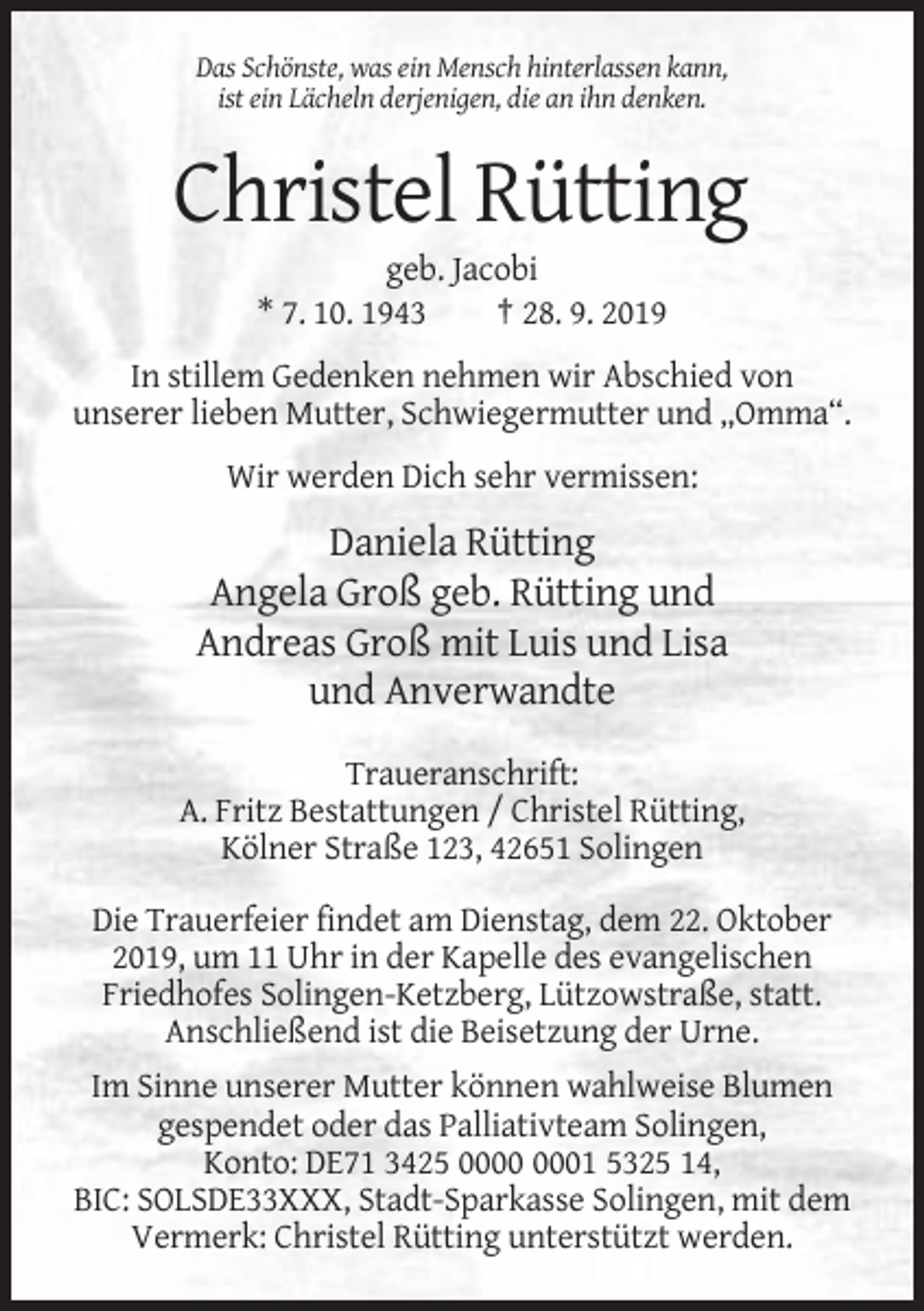 <p>Das Schönste, was ein Mensch hinterlassen kann,<br />ist ein Lächeln derjenigen, die an ihn denken.</p><p>Christel Rütting<br />geb. Jacobi<br />* 7. 10. 1943<br />† 28. 9. 2019<br />In stillem Gedenken nehmen wir Abschied von<br />unserer lieben Mutter, Schwiegermutter und „Omma“.<br />Wir werden Dich sehr vermissen:</p><p>Daniela Rütting<br />Angela Groß geb. Rütting und<br />Andreas Groß mit Luis und Lisa<br />und Anverwandte<br />Traueranschrift:<br />A. Fritz Bestattungen / Christel Rütting,<br />Kölner Straße 123, 42651 Solingen<br />Die Trauerfeier findet am Dienstag, dem 22. Oktober<br />2019, um 11 Uhr in der Kapelle des evangelischen<br />Friedhofes Solingen-Ketzberg, Lützowstraße, statt.<br />Anschließend ist die Beisetzung der Urne.<br />Im Sinne unserer Mutter können wahlweise Blumen<br />gespendet oder das Palliativteam Solingen,<br />Konto: DE71 3425 01 5325 14,<br />BIC: SOLSDE33XXX, Stadt-Sparkasse Solingen, mit dem<br />Vermerk: Christel Rütting unterstützt werden.</p>