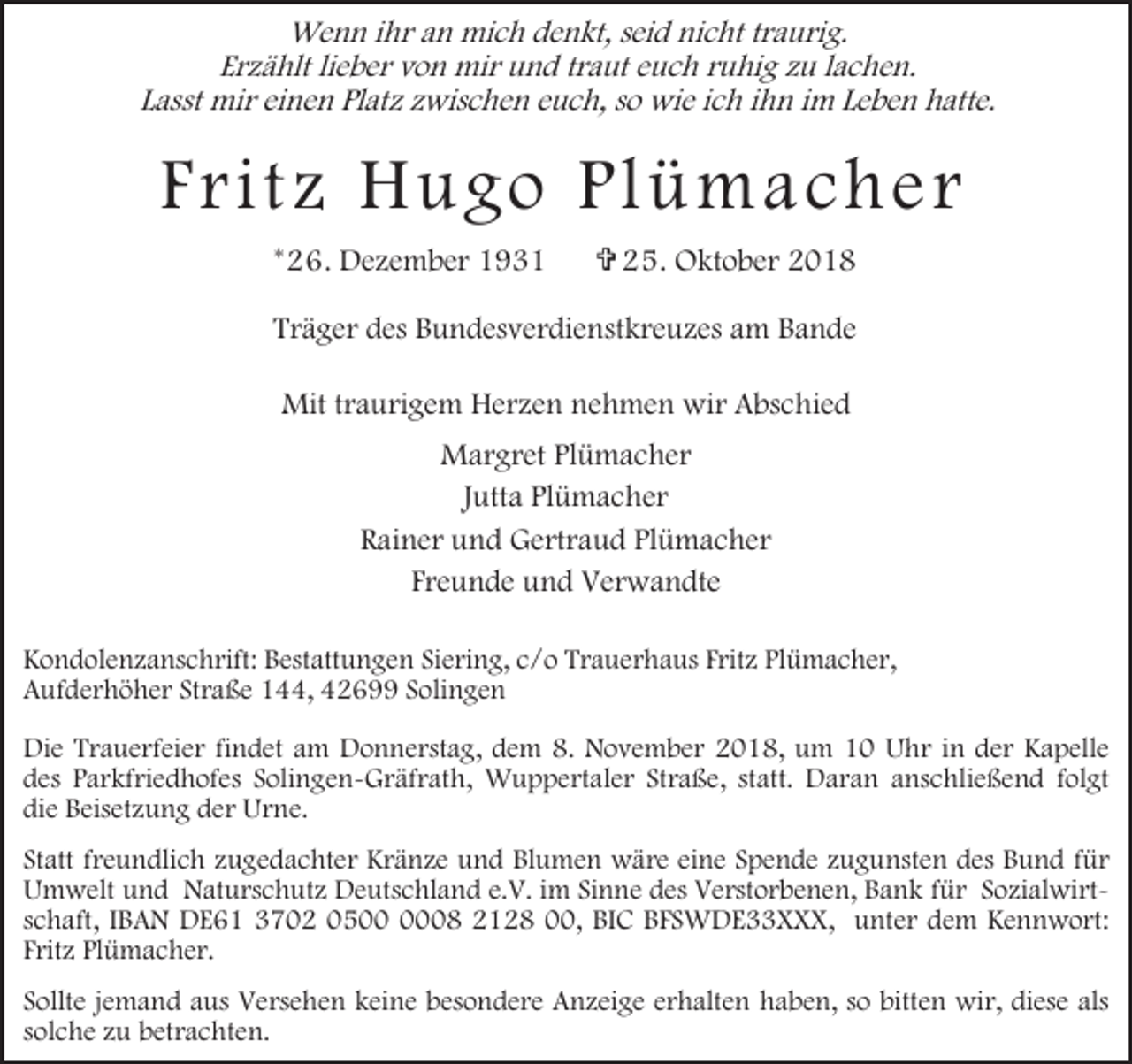 <p>Wenn ihr an mich denkt, seid nicht traurig.<br />Erzählt lieber von mir und traut euch ruhig zu lachen.<br />Lasst mir einen Platz zwischen euch, so wie ich ihn im Leben hatte.</p><p>F r i t z H ugo Pl ü m a ch e r<br />*26. Dezember 1931</p><p>= 25. Oktober 2018</p><p>Träger des Bundesverdienstkreuzes am Bande<br />Mit traurigem Herzen nehmen wir Abschied<br />Margret Plümacher<br />Jutta Plümacher<br />Rainer und Gertraud Plümacher<br />Freunde und Verwandte<br />Kondolenzanschrift: Bestattungen Siering, c/o Trauerhaus Fritz Plümacher,<br />Aufderhöher Straße 144, 42699 Solingen<br />Die Trauerfeier findet am Donnerstag, dem 8. November 2018, um 10 Uhr in der Kapelle<br />des Parkfriedhofes Solingen-Gräfrath, Wuppertaler Straße, statt. Daran anschließend folgt<br />die Beisetzung der Urne.<br />Statt freundlich zugedachter Kränze und Blumen wäre eine Spende zugunsten des Bund für<br />Umwelt und Naturschutz Deutschland e.V. im Sinne des Verstorbenen, Bank für Sozialwirtschaft, IBAN DE61 3702 0508 2128 00, BIC BFSWDE33XXX, unter dem Kennwort:<br />Fritz Plümacher.<br />Sollte jemand aus Versehen keine besondere Anzeige erhalten haben, so bitten wir, diese als<br />solche zu betrachten.</p>