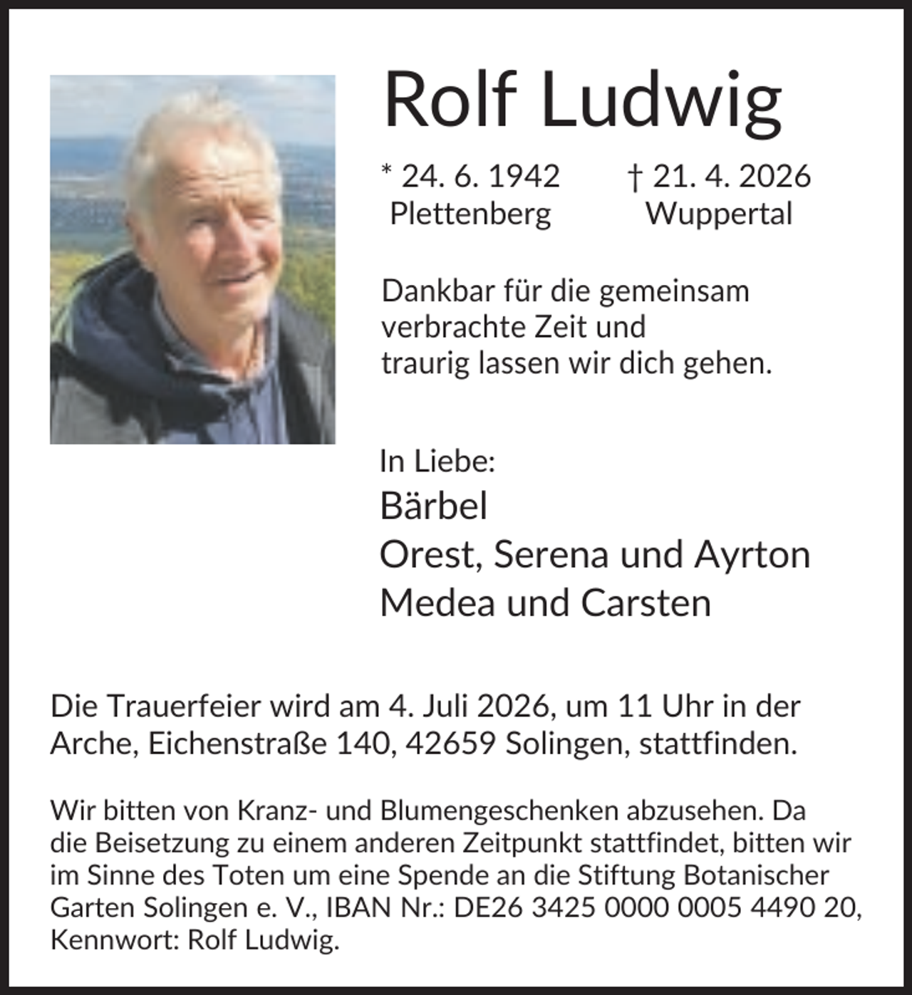 <p>Rolf Ludwig<br />* 24. 6. 1942<br />Plettenberg</p><p>† 21. 4. 2026<br />Wuppertal</p><p>Dankbar für die gemeinsam<br />verbrachte Zeit und<br />traurig lassen wir dich gehen.<br />In Liebe:</p><p>Bärbel<br />Orest, Serena und Ayrton<br />Medea und Carsten<br />Die Trauerfeier wird am 4. Juli 2026, um 11 Uhr in der<br />Arche, Eichenstraße 140, 42659 Solingen, stattfinden.<br />Wir bitten von Kranz- und Blumengeschenken abzusehen. Da<br />die Beisetzung zu einem anderen Zeitpunkt stattfindet, bitten wir<br />im Sinne des Toten um eine Spende an die Stiftung Botanischer<br />Garten Solingen e. V., IBAN Nr.: DE26 3425 05 4490 20,<br />Kennwort: Rolf Ludwig.</p>