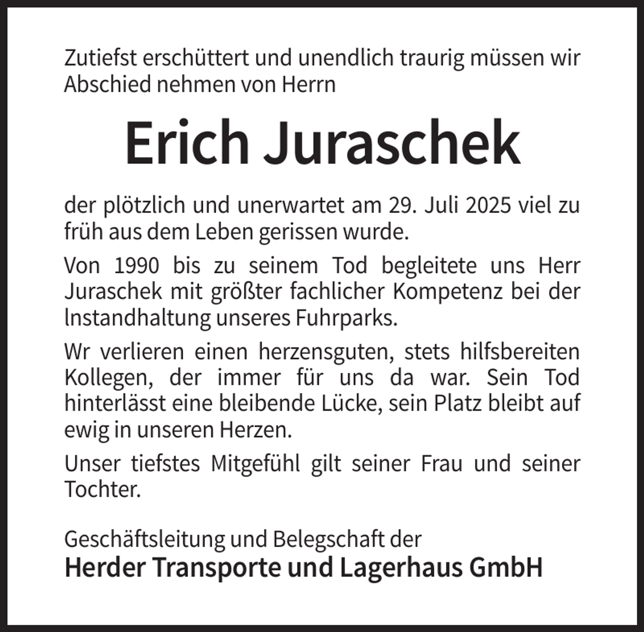 <p>Zutiefst erschüttert und unendlich traurig müssen wir<br />Abschied nehmen von Herrn</p><p>Erich Juraschek<br />der plötzlich und unerwartet am 29. Juli 2025 viel zu<br />früh aus dem Leben gerissen wurde.<br />Von 1990 bis zu seinem Tod begleitete uns Herr<br />Juraschek mit größter fachlicher Kompetenz bei der<br />lnstandhaltung unseres Fuhrparks.<br />Wr verlieren einen herzensguten, stets hilfsbereiten<br />Kollegen, der immer für uns da war. Sein Tod<br />hinterlässt eine bleibende Lücke, sein Platz bleibt auf<br />ewig in unseren Herzen.<br />Unser tiefstes Mitgefühl gilt seiner Frau und seiner<br />Tochter.<br />Geschäftsleitung und Belegschaft der</p><p>Herder Transporte und Lagerhaus GmbH</p>