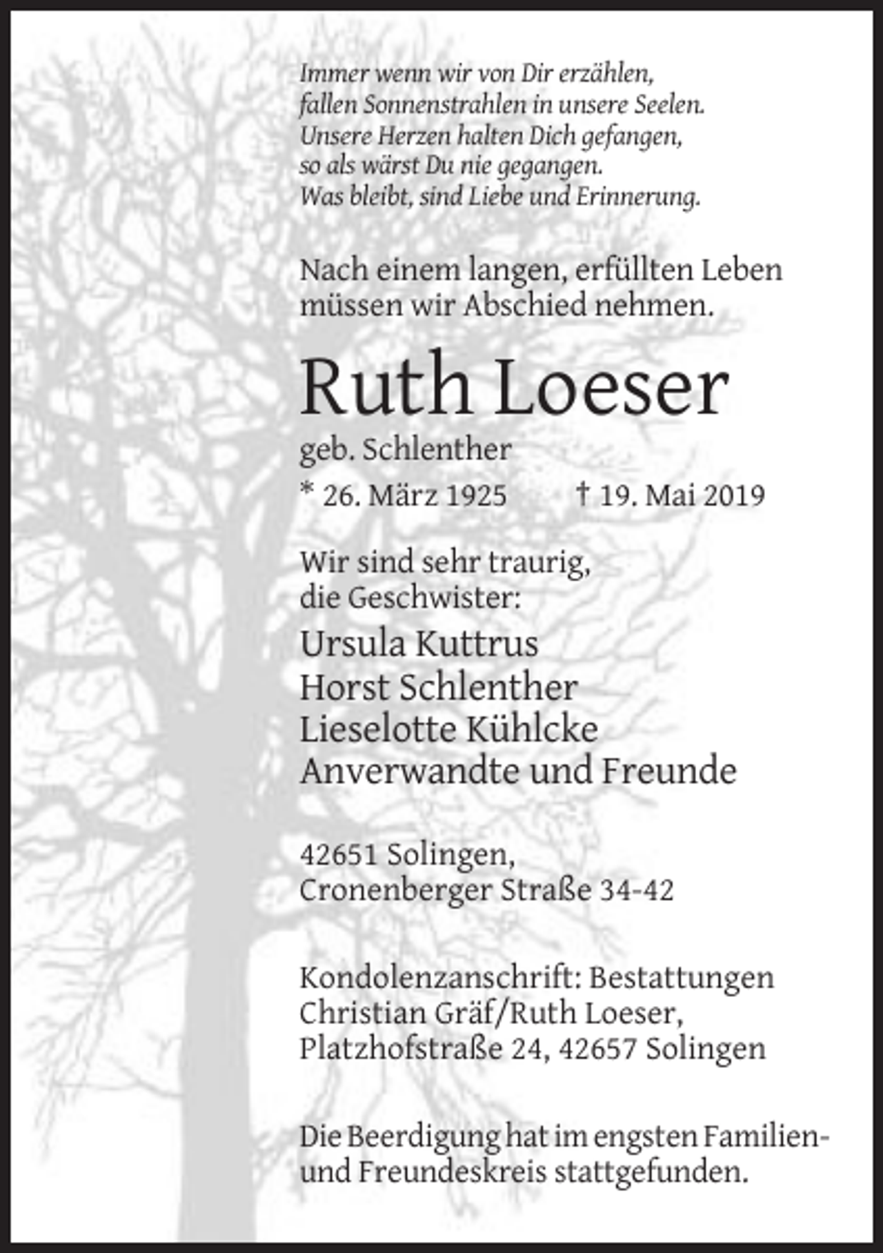 <p>Immer wenn wir von Dir erzählen,<br />fallen Sonnenstrahlen in unsere Seelen.<br />Unsere Herzen halten Dich gefangen,<br />so als wärst Du nie gegangen.<br />Was bleibt, sind Liebe und Erinnerung.</p><p>Nach einem langen, erfüllten Leben<br />müssen wir Abschied nehmen.</p><p>Ruth Loeser<br />geb. Schlenther<br />* 26. März 1925</p><p>† 19. Mai 2019</p><p>Wir sind sehr traurig,<br />die Geschwister:</p><p>Ursula Kuttrus<br />Horst Schlenther<br />Lieselotte Kühlcke<br />Anverwandte und Freunde<br />42651 Solingen,<br />Cronenberger Straße 34-42<br />Kondolenzanschrift: Bestattungen<br />Christian Gräf/Ruth Loeser,<br />Platzhofstraße 24, 42657 Solingen<br />Die Beerdigung hat im engsten Familienund Freundeskreis stattgefunden.</p>