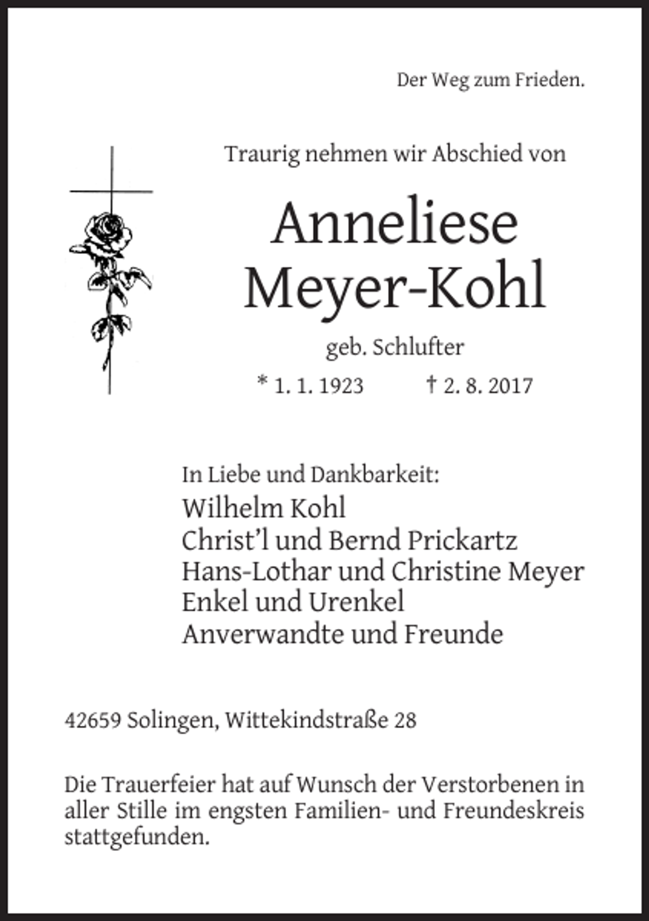 <p>Der Weg zum Frieden.</p><p>Traurig nehmen wir Abschied von</p><p>Anneliese<br />Meyer-Kohl<br />geb. Schlufter<br />* 1. 1. 1923</p><p>† 2. 8. 2017</p><p>In Liebe und Dankbarkeit:</p><p>Wilhelm Kohl<br />Christ’l und Bernd Prickartz<br />Hans-Lothar und Christine Meyer<br />Enkel und Urenkel<br />Anverwandte und Freunde<br />42659 Solingen, Wittekindstraße 28<br />Die Trauerfeier hat auf Wunsch der Verstorbenen in<br />aller Stille im engsten Familien- und Freundeskreis<br />stattgefunden.</p>
