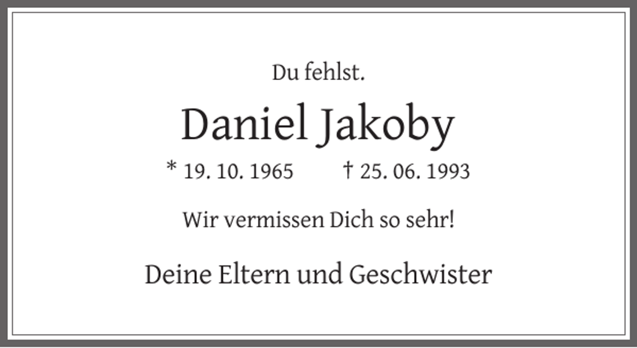 <p>Du fehlst.</p><p>Daniel Jakoby<br />* 19. 10. 1965</p><p>† 25. 06. 1993</p><p>Wir vermissen Dich so sehr!</p><p>Deine Eltern und Geschwister</p>