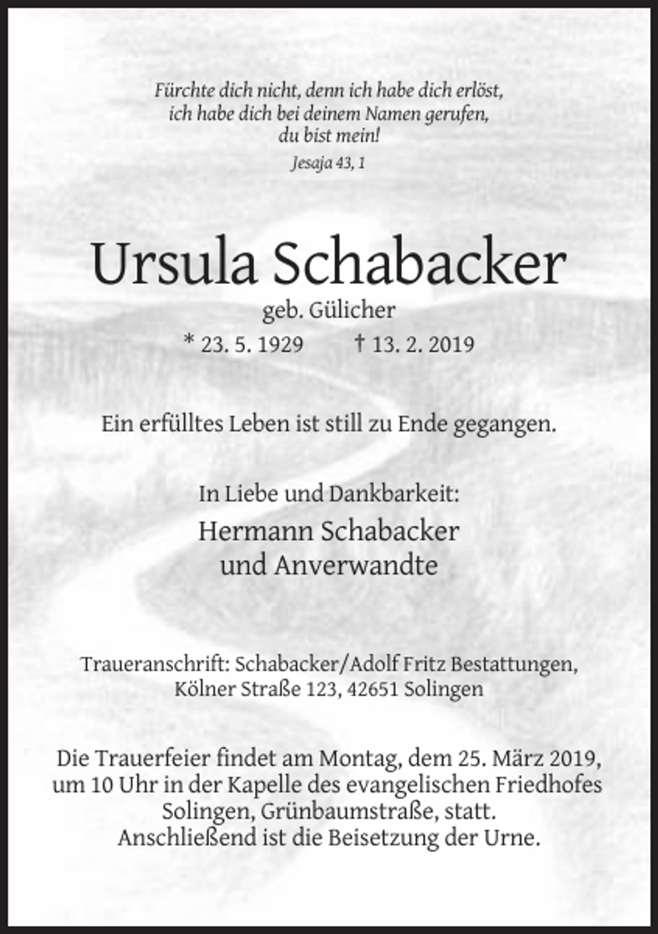 <p>Fürchte dich nicht, denn ich habe dich erlöst,<br />ich habe dich bei deinem Namen gerufen,<br />du bist mein!<br />Jesaja 43, 1</p><p>Ursula Schabacker<br />geb. Gülicher<br />* 23. 5. 1929<br />† 13. 2. 2019</p><p>Ein erfülltes Leben ist still zu Ende gegangen.<br />In Liebe und Dankbarkeit:</p><p>Hermann Schabacker<br />und Anverwandte</p><p>Traueranschrift: Schabacker/Adolf Fritz Bestattungen,<br />Kölner Straße 123, 42651 Solingen</p><p>Die Trauerfeier findet am Montag, dem 25. März 2019,<br />um 10 Uhr in der Kapelle des evangelischen Friedhofes<br />Solingen, Grünbaumstraße, statt.<br />Anschließend ist die Beisetzung der Urne.</p>