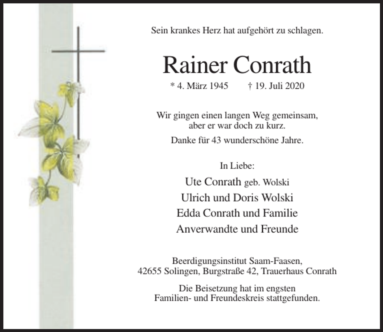 <p>Sein krankes Herz hat aufgehört zu schlagen.</p><p>Rainer Conrath<br />* 4. März 1945</p><p>† 19. Juli 2020</p><p>Wir gingen einen langen Weg gemeinsam,<br />aber er war doch zu kurz.<br />Danke für 43 wunderschöne Jahre.<br />In Liebe:</p><p>Ute Conrath geb. Wolski<br />Ulrich und Doris Wolski<br />Edda Conrath und Familie<br />Anverwandte und Freunde<br />Beerdigungsinstitut Saam-Faasen,<br />42655 Solingen, Burgstraße 42, Trauerhaus Conrath<br />Die Beisetzung hat im engsten<br />Familien- und Freundeskreis stattgefunden.</p>