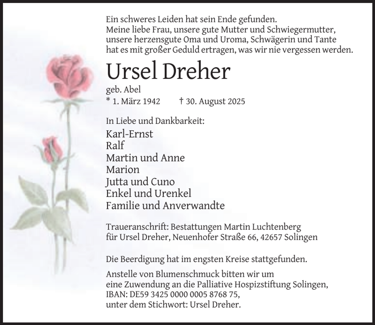 <p>Ein schweres Leiden hat sein Ende gefunden.<br />Meine liebe Frau, unsere gute Mutter und Schwiegermutter,<br />unsere herzensgute Oma und Uroma, Schwägerin und Tante<br />hat es mit großer Geduld ertragen, was wir nie vergessen werden.</p><p>Ursel Dreher<br />geb. Abel<br />* 1. März 1942</p><p>† 30. August 2025</p><p>In Liebe und Dankbarkeit:</p><p>Karl-Ernst<br />Ralf<br />Martin und Anne<br />Marion<br />Jutta und Cuno<br />Enkel und Urenkel<br />Familie und Anverwandte<br />Traueranschrift: Bestattungen Martin Luchtenberg<br />für Ursel Dreher, Neuenhofer Straße 66, 42657 Solingen<br />Die Beerdigung hat im engsten Kreise stattgefunden.<br />Anstelle von Blumenschmuck bitten wir um<br />eine Zuwendung an die Palliative Hospizstiftung Solingen,<br />IBAN: DE59 3425 05 8768 75,<br />unter dem Stichwort: Ursel Dreher.</p>