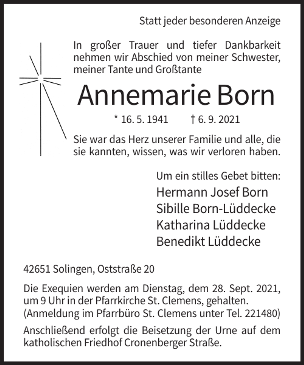<p>Statt jeder besonderen Anzeige<br />In großer Trauer und tiefer Dankbarkeit<br />nehmen wir Abschied von meiner Schwester,<br />meiner Tante und Großtante</p><p>Annemarie Born<br />* 16. 5. 1941</p><p>† 6. 9. 2021</p><p>Sie war das Herz unserer Familie und alle, die<br />sie kannten, wissen, was wir verloren haben.<br />Um ein stilles Gebet bitten:</p><p>Hermann Josef Born<br />Sibille Born-Lüddecke<br />Katharina Lüddecke<br />Benedikt Lüddecke<br />42651 Solingen, Oststraße 20<br />Die Exequien werden am Dienstag, dem 28. Sept. 2021,<br />um 9 Uhr in der Pfarrkirche St. Clemens, gehalten.<br />(Anmeldung im Pfarrbüro St. Clemens unter Tel. 221480)<br />Anschließend erfolgt die Beisetzung der Urne auf dem<br />katholischen Friedhof Cronenberger Straße.</p>