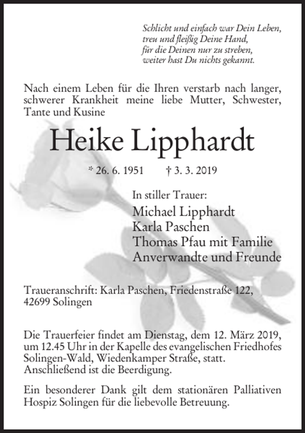 <p>Schlicht und einfach war Dein Leben,<br />treu und fleißig Deine Hand,<br />für die Deinen nur zu streben,<br />weiter hast Du nichts gekannt.</p><p>Nach einem Leben für die Ihren verstarb nach langer,<br />schwerer Krankheit meine liebe Mutter, Schwester,<br />Tante und Kusine</p><p>Heike Lipphardt<br />* 26. 6. 1951</p><p>† 3. 3. 2019</p><p>In stiller Trauer:</p><p>Michael Lipphardt<br />Karla Paschen<br />Thomas Pfau mit Familie<br />Anverwandte und Freunde<br />Traueranschrift: Karla Paschen, Friedenstraße 122,<br />42699 Solingen<br />Die Trauerfeier findet am Dienstag, dem 12. März 2019,<br />um 12.45 Uhr in der Kapelle des evangelischen Friedhofes<br />Solingen-Wald, Wiedenkamper Straße, statt.<br />Anschließend ist die Beerdigung.<br />Ein besonderer Dank gilt dem stationären Palliativen<br />Hospiz Solingen für die liebevolle Betreuung.</p>